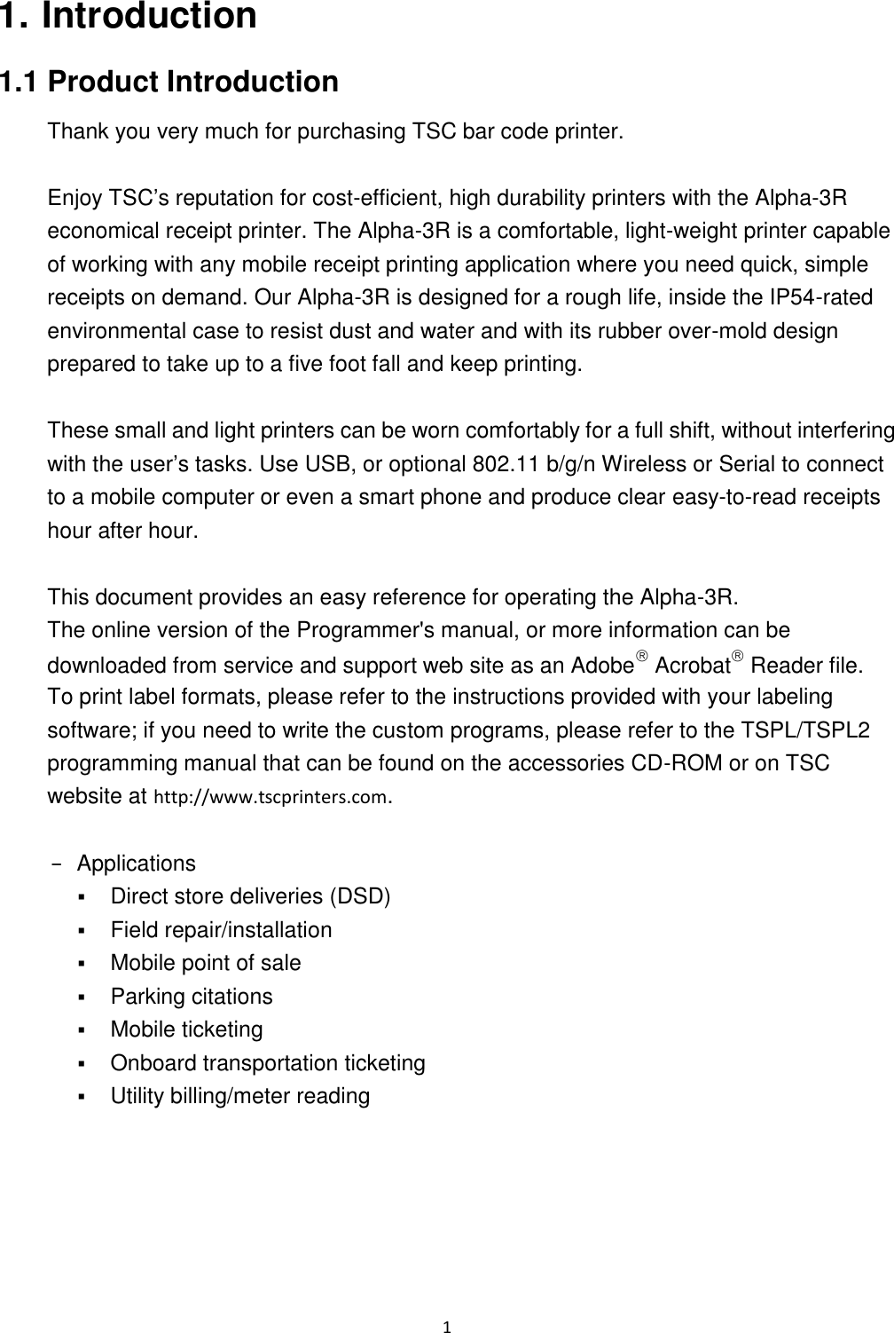 1  1. Introduction 1.1 Product Introduction Thank you very much for purchasing TSC bar code printer.    Enjoy TSC’s reputation for cost-efficient, high durability printers with the Alpha-3R economical receipt printer. The Alpha-3R is a comfortable, light-weight printer capable of working with any mobile receipt printing application where you need quick, simple receipts on demand. Our Alpha-3R is designed for a rough life, inside the IP54-rated environmental case to resist dust and water and with its rubber over-mold design prepared to take up to a five foot fall and keep printing.  These small and light printers can be worn comfortably for a full shift, without interfering with the user’s tasks. Use USB, or optional 802.11 b/g/n Wireless or Serial to connect to a mobile computer or even a smart phone and produce clear easy-to-read receipts hour after hour.  This document provides an easy reference for operating the Alpha-3R.     The online version of the Programmer&apos;s manual, or more information can be downloaded from service and support web site as an Adobe Acrobat Reader file. To print label formats, please refer to the instructions provided with your labeling software; if you need to write the custom programs, please refer to the TSPL/TSPL2 programming manual that can be found on the accessories CD-ROM or on TSC website at http://www.tscprinters.com.  −  Applications  Direct store deliveries (DSD)  Field repair/installation  Mobile point of sale  Parking citations  Mobile ticketing  Onboard transportation ticketing  Utility billing/meter reading 