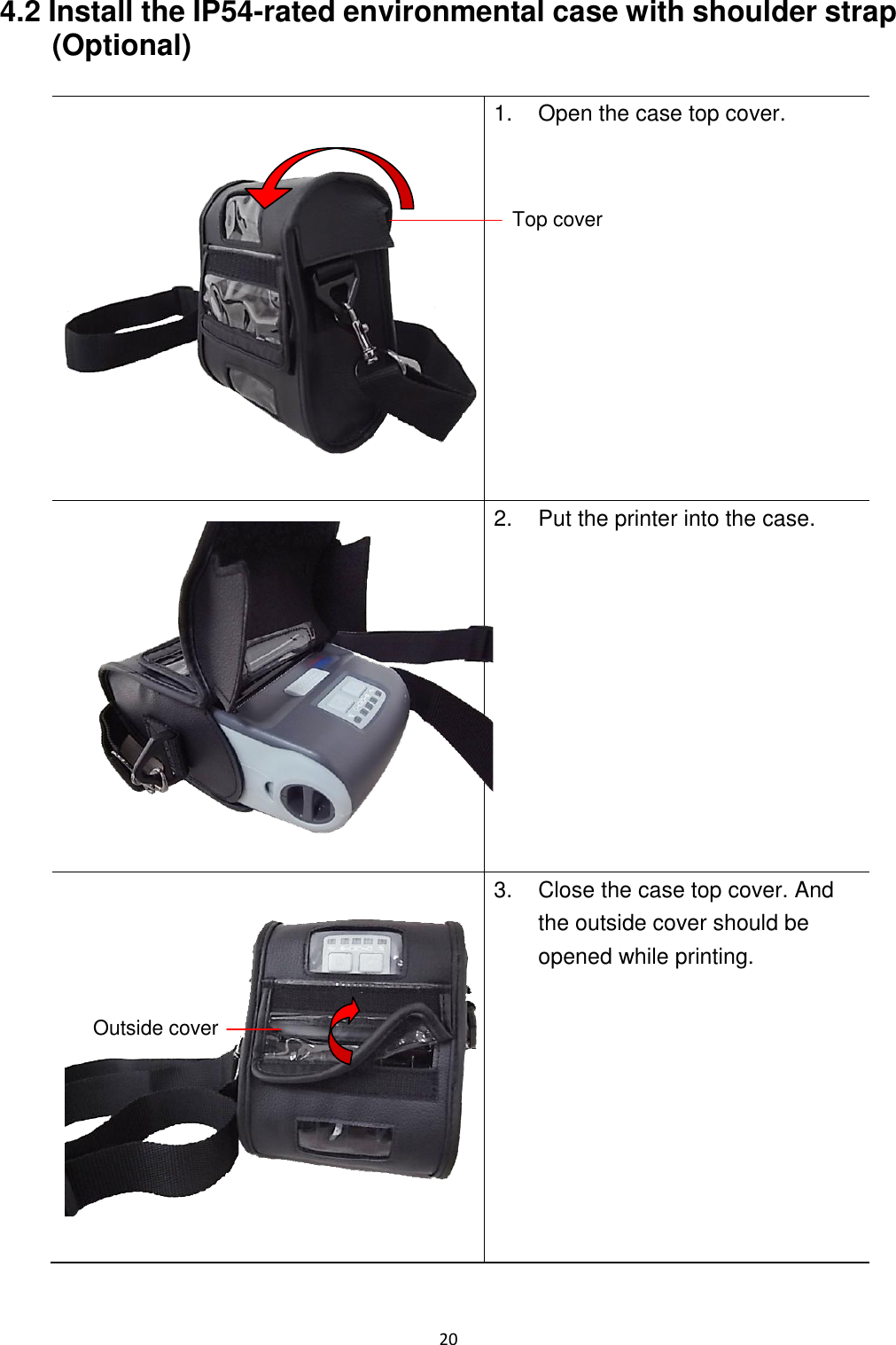 20  4.2 Install the IP54-rated environmental case with shoulder strap (Optional)     1.  Open the case top cover.  2.  Put the printer into the case.  3.  Close the case top cover. And the outside cover should be opened while printing.  Top cover Outside cover 