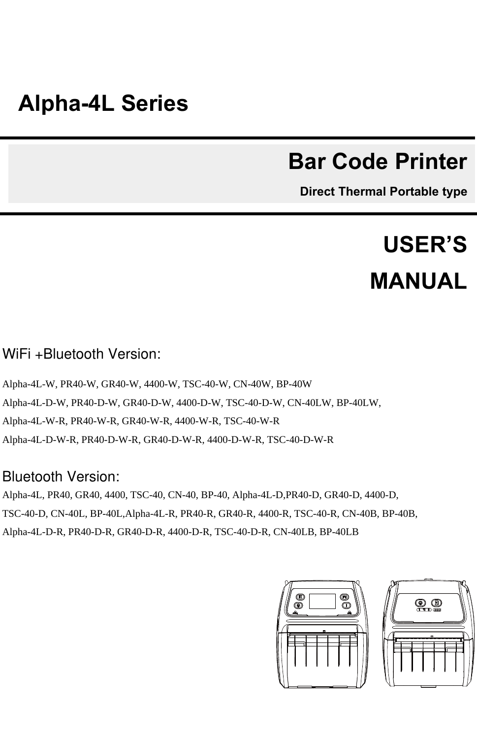            WiFi +Bluetooth Version:   Alpha-4L-W, PR40-W, GR40-W, 4400-W, TSC-40-W, CN-40W, BP-40W  Alpha-4L-D-W, PR40-D-W, GR40-D-W, 4400-D-W, TSC-40-D-W, CN-40LW, BP-40LW, Alpha-4L-W-R, PR40-W-R, GR40-W-R, 4400-W-R, TSC-40-W-R Alpha-4L-D-W-R, PR40-D-W-R, GR40-D-W-R, 4400-D-W-R, TSC-40-D-W-R  Bluetooth Version:   Alpha-4L, PR40, GR40, 4400, TSC-40, CN-40, BP-40, Alpha-4L-D,PR40-D, GR40-D, 4400-D, TSC-40-D, CN-40L, BP-40L,Alpha-4L-R, PR40-R, GR40-R, 4400-R, TSC-40-R, CN-40B, BP-40B, Alpha-4L-D-R, PR40-D-R, GR40-D-R, 4400-D-R, TSC-40-D-R, CN-40LB, BP-40LB      USER’S    MANUALAlpha-4L SeriesBar Code PrinterDirect Thermal Portable type