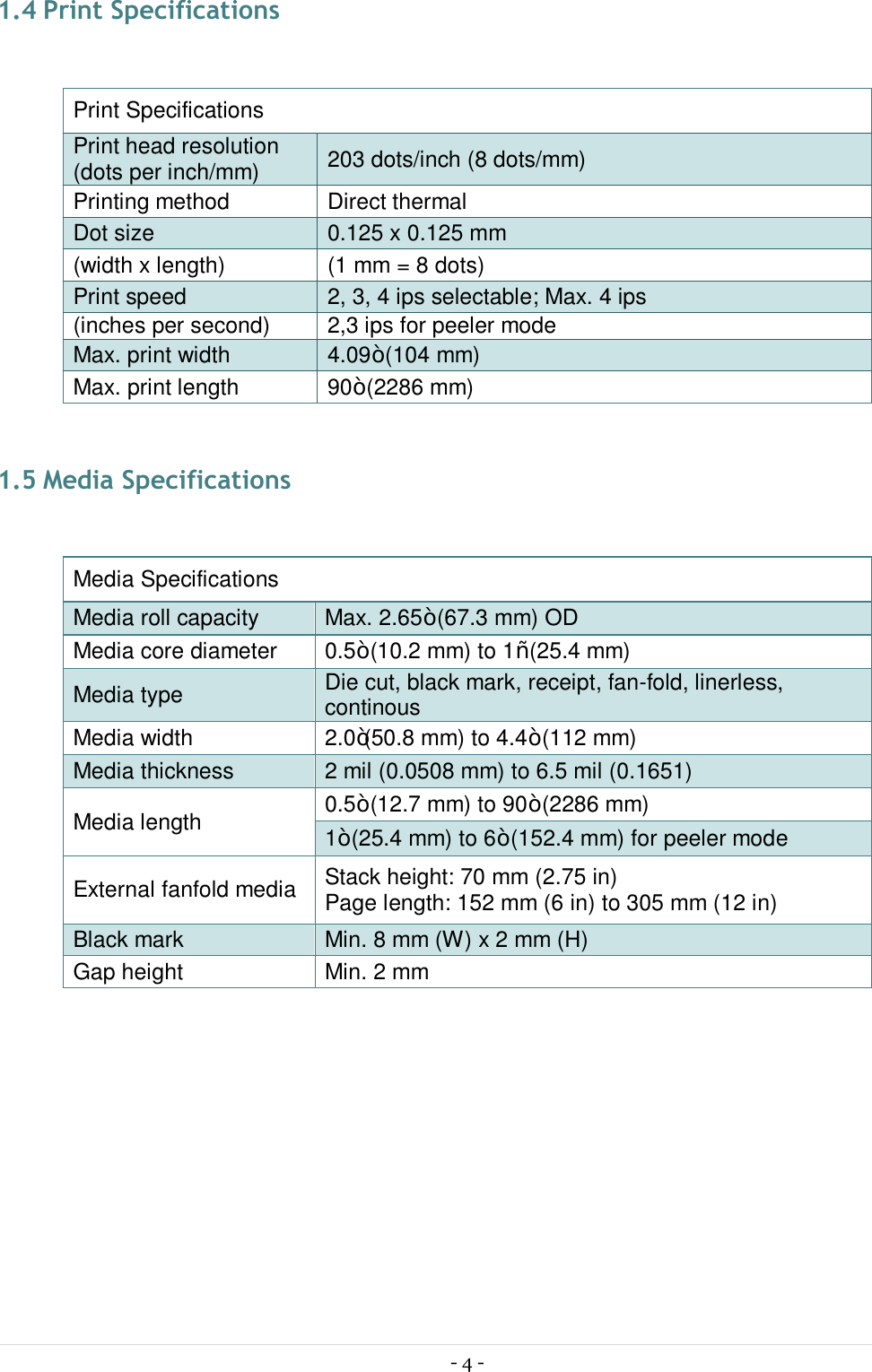 - 4 -  1.4 Print Specifications  Print Specifications Print head resolution (dots per inch/mm)  203 dots/inch (8 dots/mm) Printing method  Direct thermal Dot size  0.125 x 0.125 mm (width x length)  (1 mm = 8 dots) Print speed  2, 3, 4 ips selectable; Max. 4 ips (inches per second)  2,3 ips for peeler mode Max. print width  4.09” (104 mm) Max. print length  90” (2286 mm)  1.5 Media Specifications  Media Specifications Media roll capacity  Max. 2.65” (67.3 mm) OD Media core diameter  0.5” (10.2 mm) to 1“ (25.4 mm) Media type  Die cut, black mark, receipt, fan-fold, linerless, continous Media width  2.0”(50.8 mm) to 4.4” (112 mm) Media thickness  2 mil (0.0508 mm) to 6.5 mil (0.1651) Media length  0.5” (12.7 mm) to 90” (2286 mm) 1” (25.4 mm) to 6” (152.4 mm) for peeler mode External fanfold media  Stack height: 70 mm (2.75 in) Page length: 152 mm (6 in) to 305 mm (12 in) Black mark  Min. 8 mm (W) x 2 mm (H) Gap height  Min. 2 mm    