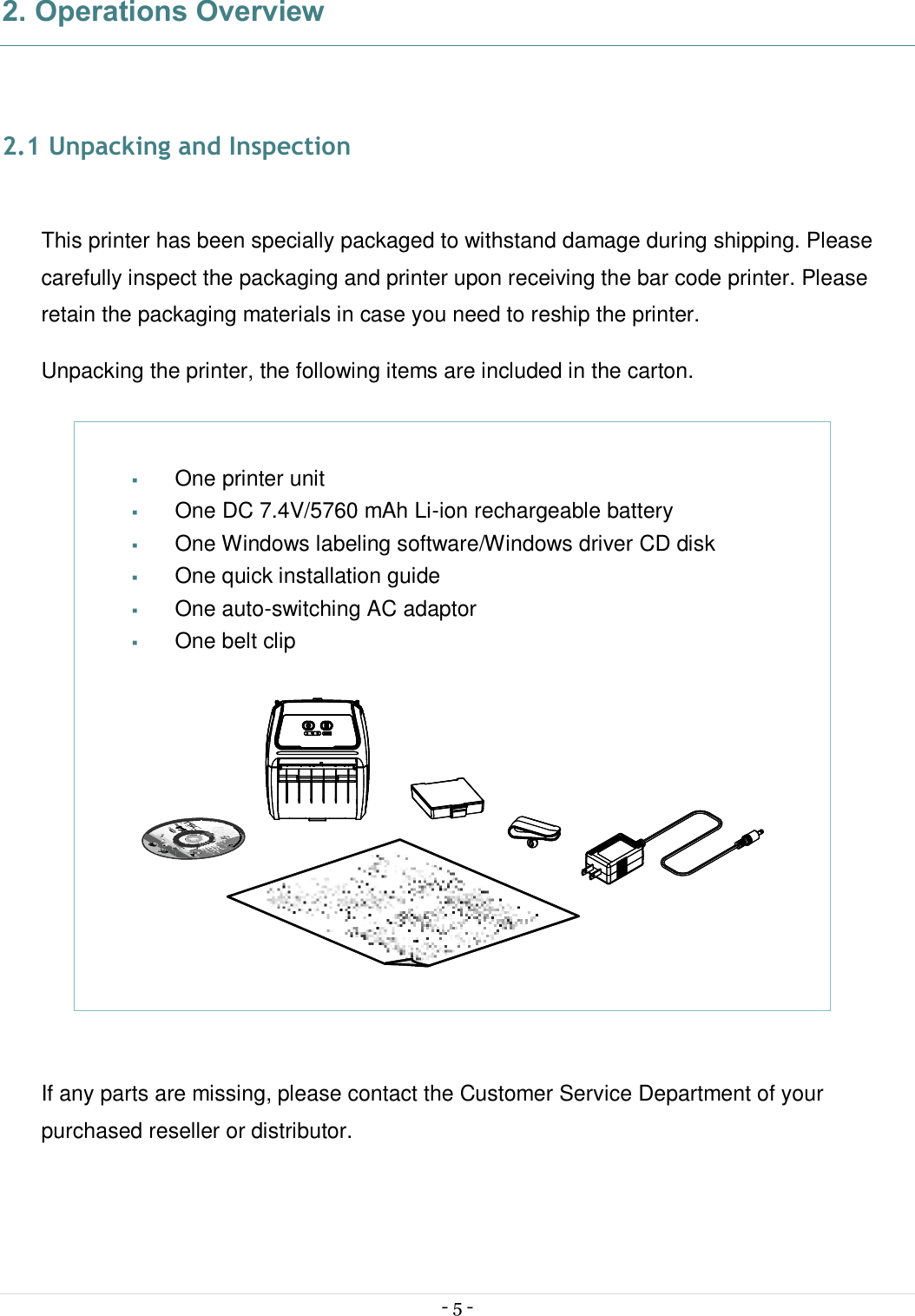  - 5 -  2. Operations Overview   2.1 Unpacking and Inspection  This printer has been specially packaged to withstand damage during shipping. Please carefully inspect the packaging and printer upon receiving the bar code printer. Please retain the packaging materials in case you need to reship the printer. Unpacking the printer, the following items are included in the carton.             If any parts are missing, please contact the Customer Service Department of your purchased reseller or distributor.   § One printer unit § One DC 7.4V/5760 mAh Li-ion rechargeable battery § One Windows labeling software/Windows driver CD disk § One quick installation guide § One auto-switching AC adaptor § One belt clip   