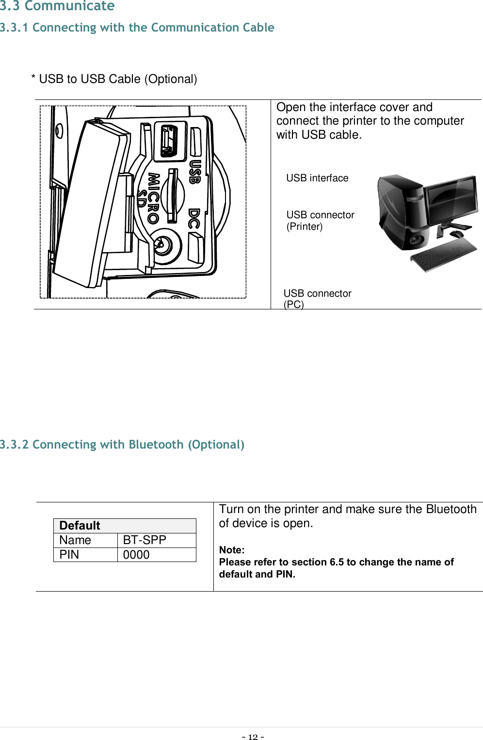  - 12 -  3.3 Communicate 3.3.1 Connecting with the Communication Cable  * USB to USB Cable (Optional)                   Open the interface cover and connect the printer to the computer with USB cable.     3.3.2 Connecting with Bluetooth (Optional)   Default Name  BT-SPP PIN  0000 Turn on the printer and make sure the Bluetooth of device is open.  Note: Please refer to section 6.5 to change the name of default and PIN.   USB connector (Printer) USB connector (PC) USB interface 