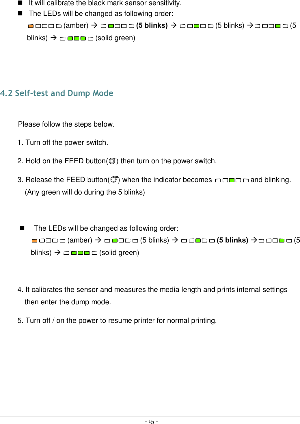  - 15 -   n  It will calibrate the black mark sensor sensitivity. n  The LEDs will be changed as following order:  (amber) à   (5 blinks) à   (5 blinks) à (5 blinks) à   (solid green)   4.2 Self-test and Dump Mode  Please follow the steps below. 1. Turn off the power switch. 2. Hold on the FEED button( ) then turn on the power switch. 3. Release the FEED button( ) when the indicator becomes   and blinking. (Any green will do during the 5 blinks)  n  The LEDs will be changed as following order:  (amber) à   (5 blinks) à   (5 blinks) à (5 blinks) à   (solid green)  4. It calibrates the sensor and measures the media length and prints internal settings then enter the dump mode. 5. Turn off / on the power to resume printer for normal printing.    