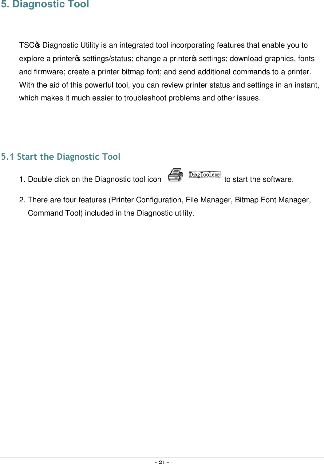  - 21 -  5. Diagnostic Tool  TSC’s Diagnostic Utility is an integrated tool incorporating features that enable you to explore a printer’s settings/status; change a printer’s settings; download graphics, fonts and firmware; create a printer bitmap font; and send additional commands to a printer. With the aid of this powerful tool, you can review printer status and settings in an instant, which makes it much easier to troubleshoot problems and other issues.   5.1 Start the Diagnostic Tool 1. Double click on the Diagnostic tool icon   to start the software. 2. There are four features (Printer Configuration, File Manager, Bitmap Font Manager, Command Tool) included in the Diagnostic utility.  
