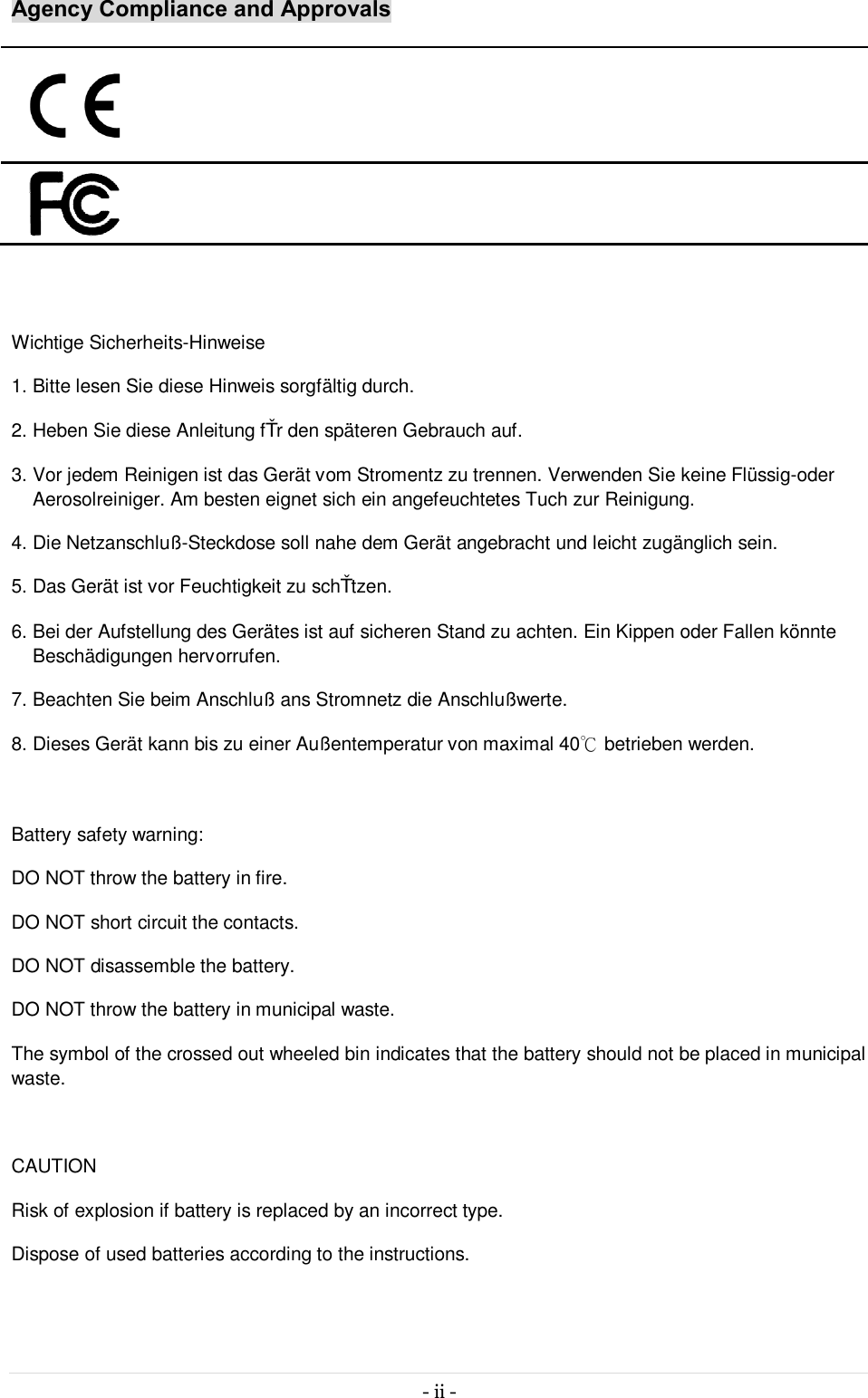 - ii -   Agency Compliance and Approvals         Wichtige Sicherheits-Hinweise 1. Bitte lesen Sie diese Hinweis sorgfältig durch. 2. Heben Sie diese Anleitung fűr den späteren Gebrauch auf. 3. Vor jedem Reinigen ist das Gerät vom Stromentz zu trennen. Verwenden Sie keine Flüssig-oder Aerosolreiniger. Am besten eignet sich ein angefeuchtetes Tuch zur Reinigung. 4. Die Netzanschluß-Steckdose soll nahe dem Gerät angebracht und leicht zugänglich sein. 5. Das Gerät ist vor Feuchtigkeit zu schűtzen. 6. Bei der Aufstellung des Gerätes ist auf sicheren Stand zu achten. Ein Kippen oder Fallen könnte Beschädigungen hervorrufen. 7. Beachten Sie beim Anschluß ans Stromnetz die Anschlußwerte. 8. Dieses Gerät kann bis zu einer Außentemperatur von maximal 40℃ betrieben werden.  Battery safety warning:  DO NOT throw the battery in fire.  DO NOT short circuit the contacts.  DO NOT disassemble the battery.  DO NOT throw the battery in municipal waste.  The symbol of the crossed out wheeled bin indicates that the battery should not be placed in municipal waste.  CAUTION Risk of explosion if battery is replaced by an incorrect type. Dispose of used batteries according to the instructions. 