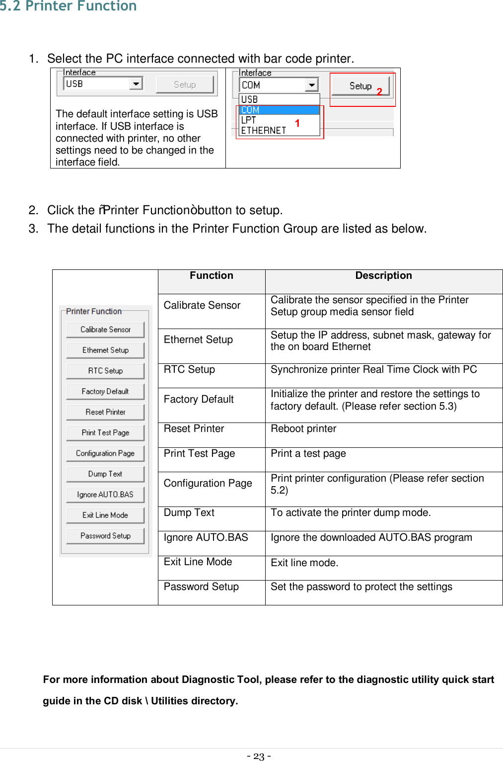  - 23 -  5.2 Printer Function  1.  Select the PC interface connected with bar code printer.   The default interface setting is USB interface. If USB interface is connected with printer, no other settings need to be changed in the interface field.   2.  Click the “Printer Function” button to setup. 3.  The detail functions in the Printer Function Group are listed as below.   Function Description Calibrate Sensor  Calibrate the sensor specified in the Printer Setup group media sensor field Ethernet Setup  Setup the IP address, subnet mask, gateway for the on board Ethernet RTC Setup  Synchronize printer Real Time Clock with PC Factory Default  Initialize the printer and restore the settings to factory default. (Please refer section 5.3) Reset Printer  Reboot printer Print Test Page  Print a test page Configuration Page  Print printer configuration (Please refer section 5.2) Dump Text  To activate the printer dump mode. Ignore AUTO.BAS  Ignore the downloaded AUTO.BAS program Exit Line Mode  Exit line mode. Password Setup  Set the password to protect the settings   For more information about Diagnostic Tool, please refer to the diagnostic utility quick start guide in the CD disk \ Utilities directory.  1 2 