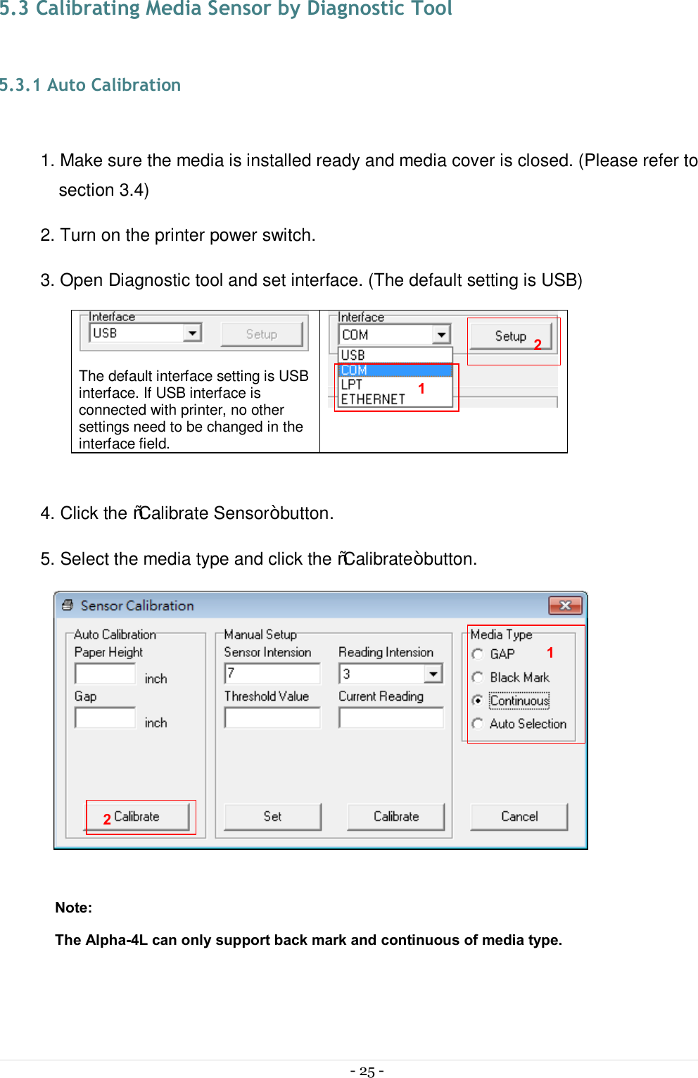  - 25 -  5.3 Calibrating Media Sensor by Diagnostic Tool  5.3.1 Auto Calibration  1. Make sure the media is installed ready and media cover is closed. (Please refer to section 3.4) 2. Turn on the printer power switch. 3. Open Diagnostic tool and set interface. (The default setting is USB)   The default interface setting is USB interface. If USB interface is connected with printer, no other settings need to be changed in the interface field.   4. Click the “Calibrate Sensor” button. 5. Select the media type and click the “Calibrate” button.   Note: The Alpha-4L can only support back mark and continuous of media type.    1 2 1 2 