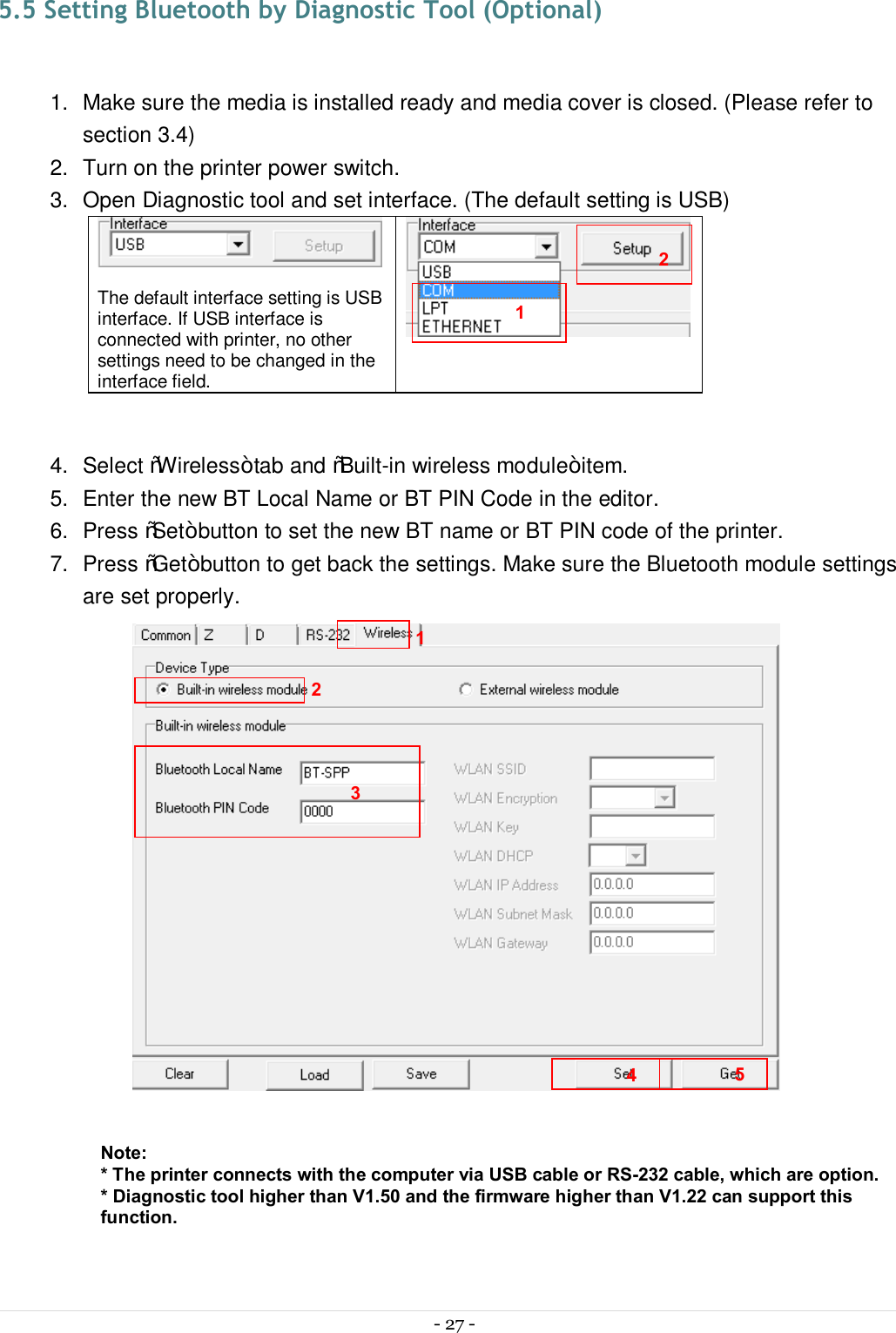  - 27 -  5.5 Setting Bluetooth by Diagnostic Tool (Optional)  1.  Make sure the media is installed ready and media cover is closed. (Please refer to section 3.4) 2.  Turn on the printer power switch. 3.  Open Diagnostic tool and set interface. (The default setting is USB)   The default interface setting is USB interface. If USB interface is connected with printer, no other settings need to be changed in the interface field.   4.  Select “Wireless” tab and “Built-in wireless module” item. 5.  Enter the new BT Local Name or BT PIN Code in the editor. 6.  Press “Set” button to set the new BT name or BT PIN code of the printer. 7.  Press “Get” button to get back the settings. Make sure the Bluetooth module settings are set properly.   Note: * The printer connects with the computer via USB cable or RS-232 cable, which are option. * Diagnostic tool higher than V1.50 and the firmware higher than V1.22 can support this function. 1 2 3 4 1 2 5 