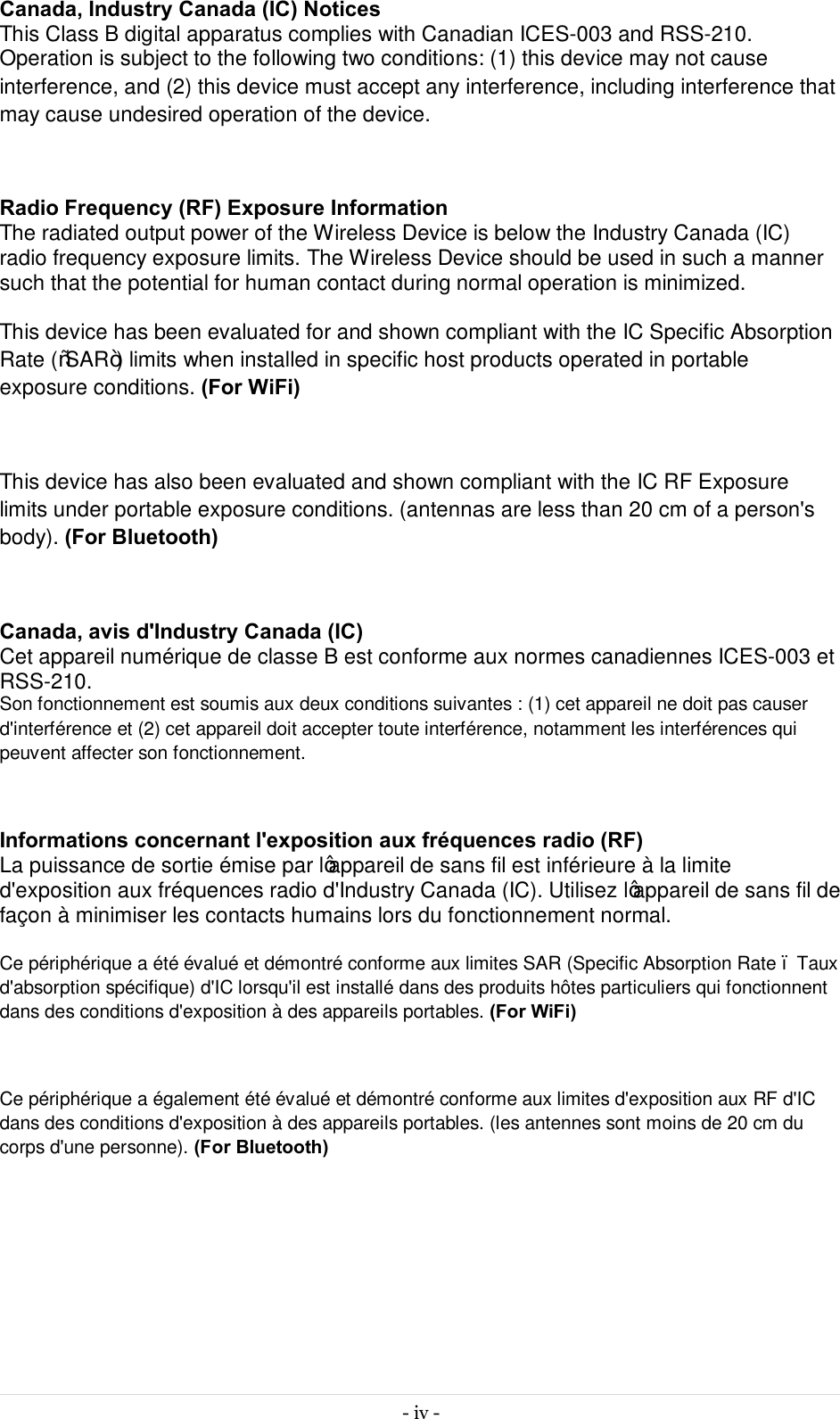  - iv -  Canada, Industry Canada (IC) Notices  This Class B digital apparatus complies with Canadian ICES-003 and RSS-210.  Operation is subject to the following two conditions: (1) this device may not cause interference, and (2) this device must accept any interference, including interference that may cause undesired operation of the device.  Radio Frequency (RF) Exposure Information  The radiated output power of the Wireless Device is below the Industry Canada (IC) radio frequency exposure limits. The Wireless Device should be used in such a manner such that the potential for human contact during normal operation is minimized.   This device has been evaluated for and shown compliant with the IC Specific Absorption Rate (“SAR”) limits when installed in specific host products operated in portable exposure conditions. (For WiFi)  This device has also been evaluated and shown compliant with the IC RF Exposure limits under portable exposure conditions. (antennas are less than 20 cm of a person&apos;s body). (For Bluetooth)  Canada, avis d&apos;Industry Canada (IC)  Cet appareil numérique de classe B est conforme aux normes canadiennes ICES-003 et RSS-210.  Son fonctionnement est soumis aux deux conditions suivantes : (1) cet appareil ne doit pas causer d&apos;interférence et (2) cet appareil doit accepter toute interférence, notamment les interférences qui peuvent affecter son fonctionnement.  Informations concernant l&apos;exposition aux fréquences radio (RF) La puissance de sortie émise par l’appareil de sans fil est inférieure à la limite d&apos;exposition aux fréquences radio d&apos;Industry Canada (IC). Utilisez l’appareil de sans fil de façon à minimiser les contacts humains lors du fonctionnement normal.  Ce périphérique a été évalué et démontré conforme aux limites SAR (Specific Absorption Rate – Taux d&apos;absorption spécifique) d&apos;IC lorsqu&apos;il est installé dans des produits hôtes particuliers qui fonctionnent dans des conditions d&apos;exposition à des appareils portables. (For WiFi)  Ce périphérique a également été évalué et démontré conforme aux limites d&apos;exposition aux RF d&apos;IC dans des conditions d&apos;exposition à des appareils portables. (les antennes sont moins de 20 cm du corps d&apos;une personne). (For Bluetooth)      
