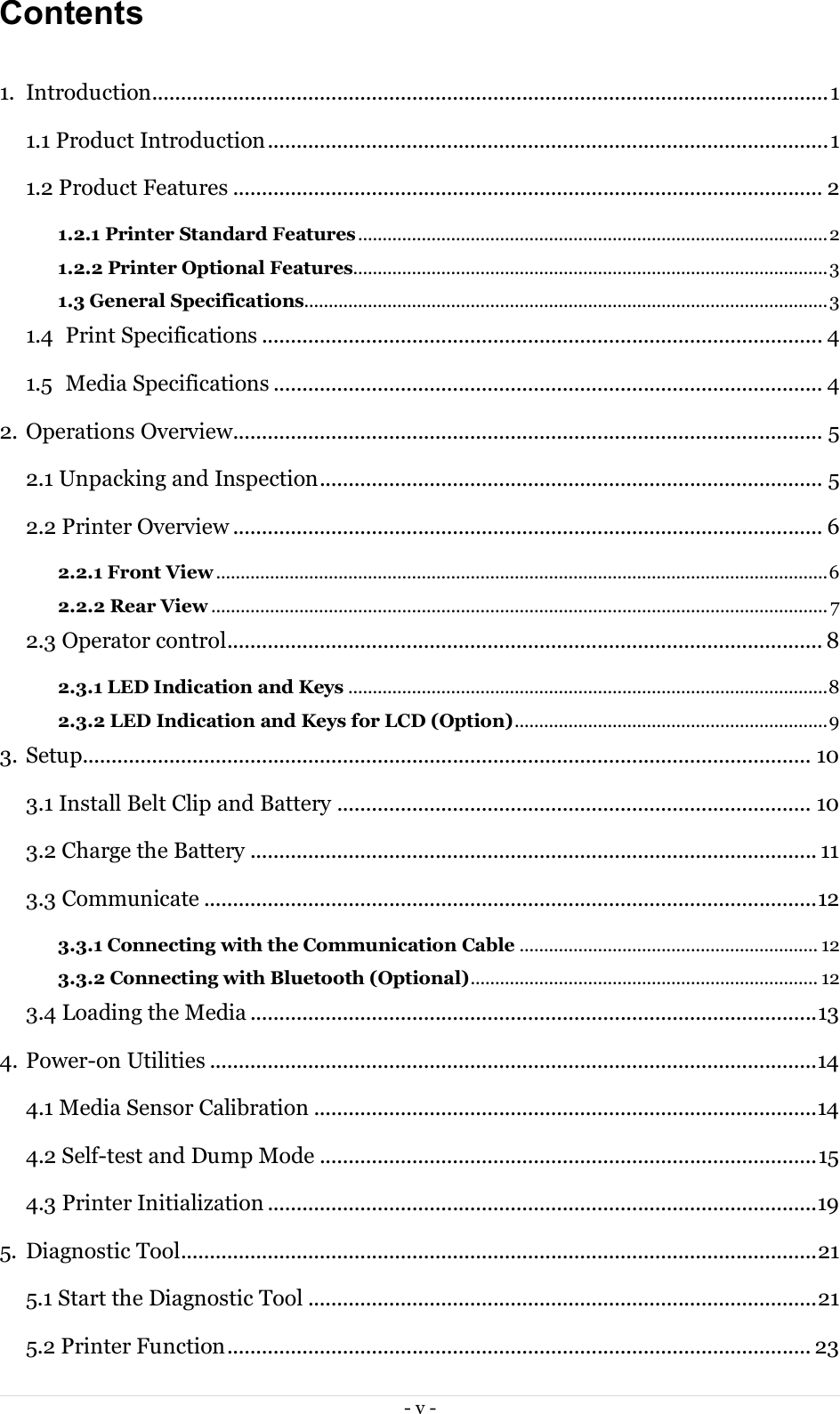  - v -  Contents   1.  Introduction ..................................................................................................................... 1 1.1 Product Introduction ................................................................................................. 1 1.2 Product Features ...................................................................................................... 2 1.2.1 Printer Standard Features ................................................................................................ 2 1.2.2 Printer Optional Features................................................................................................. 3 1.3 General Specifications........................................................................................................... 3 1.4  Print Specifications ................................................................................................. 4 1.5  Media Specifications ............................................................................................... 4 2. Operations Overview...................................................................................................... 5 2.1 Unpacking and Inspection ....................................................................................... 5 2.2 Printer Overview ...................................................................................................... 6 2.2.1 Front View ............................................................................................................................. 6 2.2.2 Rear View .............................................................................................................................. 7 2.3 Operator control....................................................................................................... 8 2.3.1 LED Indication and Keys .................................................................................................. 8 2.3.2 LED Indication and Keys for LCD (Option) ................................................................ 9 3. Setup.............................................................................................................................. 10 3.1 Install Belt Clip and Battery .................................................................................. 10 3.2 Charge the Battery .................................................................................................. 11 3.3 Communicate .......................................................................................................... 12 3.3.1 Connecting with the Communication Cable ............................................................. 12 3.3.2 Connecting with Bluetooth (Optional) ....................................................................... 12 3.4 Loading the Media .................................................................................................. 13 4. Power-on Utilities ......................................................................................................... 14 4.1 Media Sensor Calibration ....................................................................................... 14 4.2 Self-test and Dump Mode ...................................................................................... 15 4.3 Printer Initialization ............................................................................................... 19 5.  Diagnostic Tool .............................................................................................................. 21 5.1 Start the Diagnostic Tool ........................................................................................ 21 5.2 Printer Function ..................................................................................................... 23 