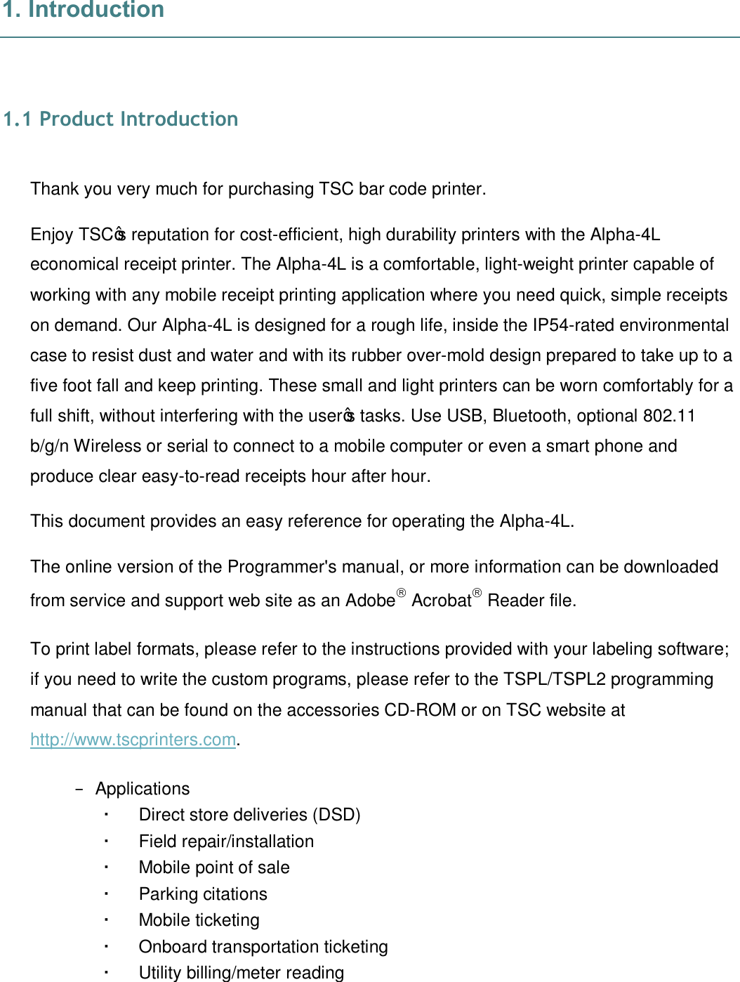   1. Introduction   1.1 Product Introduction  Thank you very much for purchasing TSC bar code printer. Enjoy TSC’s reputation for cost-efficient, high durability printers with the Alpha-4L economical receipt printer. The Alpha-4L is a comfortable, light-weight printer capable of working with any mobile receipt printing application where you need quick, simple receipts on demand. Our Alpha-4L is designed for a rough life, inside the IP54-rated environmental case to resist dust and water and with its rubber over-mold design prepared to take up to a five foot fall and keep printing. These small and light printers can be worn comfortably for a full shift, without interfering with the user’s tasks. Use USB, Bluetooth, optional 802.11 b/g/n Wireless or serial to connect to a mobile computer or even a smart phone and produce clear easy-to-read receipts hour after hour.  This document provides an easy reference for operating the Alpha-4L. The online version of the Programmer&apos;s manual, or more information can be downloaded from service and support web site as an Adobeâ Acrobatâ Reader file. To print label formats, please refer to the instructions provided with your labeling software; if you need to write the custom programs, please refer to the TSPL/TSPL2 programming manual that can be found on the accessories CD-ROM or on TSC website at http://www.tscprinters.com. −  Applications    Direct store deliveries (DSD)    Field repair/installation    Mobile point of sale    Parking citations    Mobile ticketing    Onboard transportation ticketing    Utility billing/meter reading   