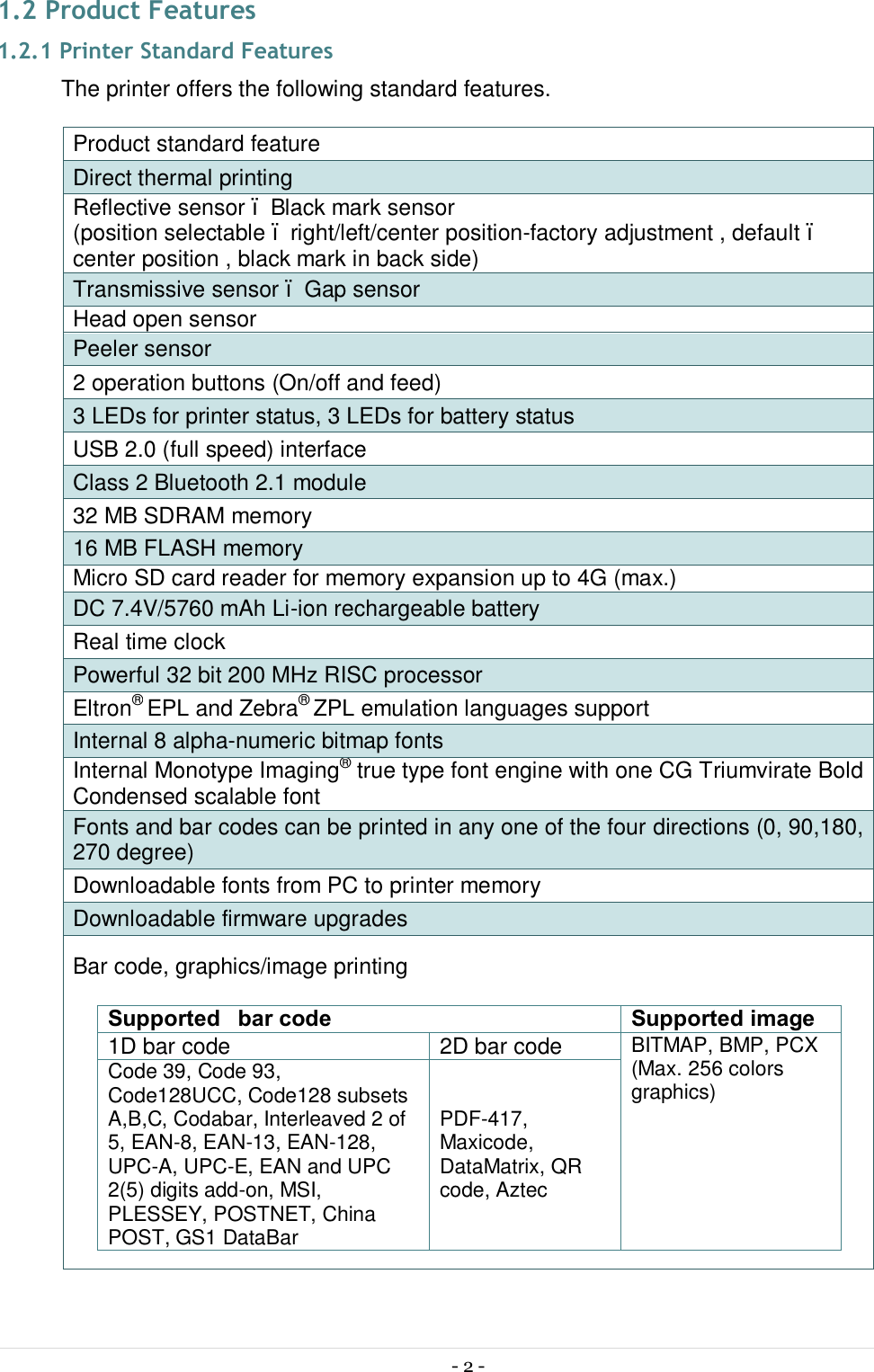 - 2 -  1.2 Product Features 1.2.1 Printer Standard Features The printer offers the following standard features. Product standard feature Direct thermal printing Reflective sensor – Black mark sensor (position selectable – right/left/center position-factory adjustment , default – center position , black mark in back side) Transmissive sensor – Gap sensor Head open sensor Peeler sensor 2 operation buttons (On/off and feed) 3 LEDs for printer status, 3 LEDs for battery status USB 2.0 (full speed) interface Class 2 Bluetooth 2.1 module 32 MB SDRAM memory 16 MB FLASH memory Micro SD card reader for memory expansion up to 4G (max.) DC 7.4V/5760 mAh Li-ion rechargeable battery Real time clock Powerful 32 bit 200 MHz RISC processor Eltron® EPL and Zebra® ZPL emulation languages support Internal 8 alpha-numeric bitmap fonts Internal Monotype Imaging® true type font engine with one CG Triumvirate Bold Condensed scalable font Fonts and bar codes can be printed in any one of the four directions (0, 90,180, 270 degree) Downloadable fonts from PC to printer memory Downloadable firmware upgrades Bar code, graphics/image printing  Supported  bar code Supported image 1D bar code  2D bar code  BITMAP, BMP, PCX (Max. 256 colors graphics) Code 39, Code 93, Code128UCC, Code128 subsets A,B,C, Codabar, Interleaved 2 of 5, EAN-8, EAN-13, EAN-128, UPC-A, UPC-E, EAN and UPC 2(5) digits add-on, MSI, PLESSEY, POSTNET, China POST, GS1 DataBar PDF-417, Maxicode, DataMatrix, QR code, Aztec     