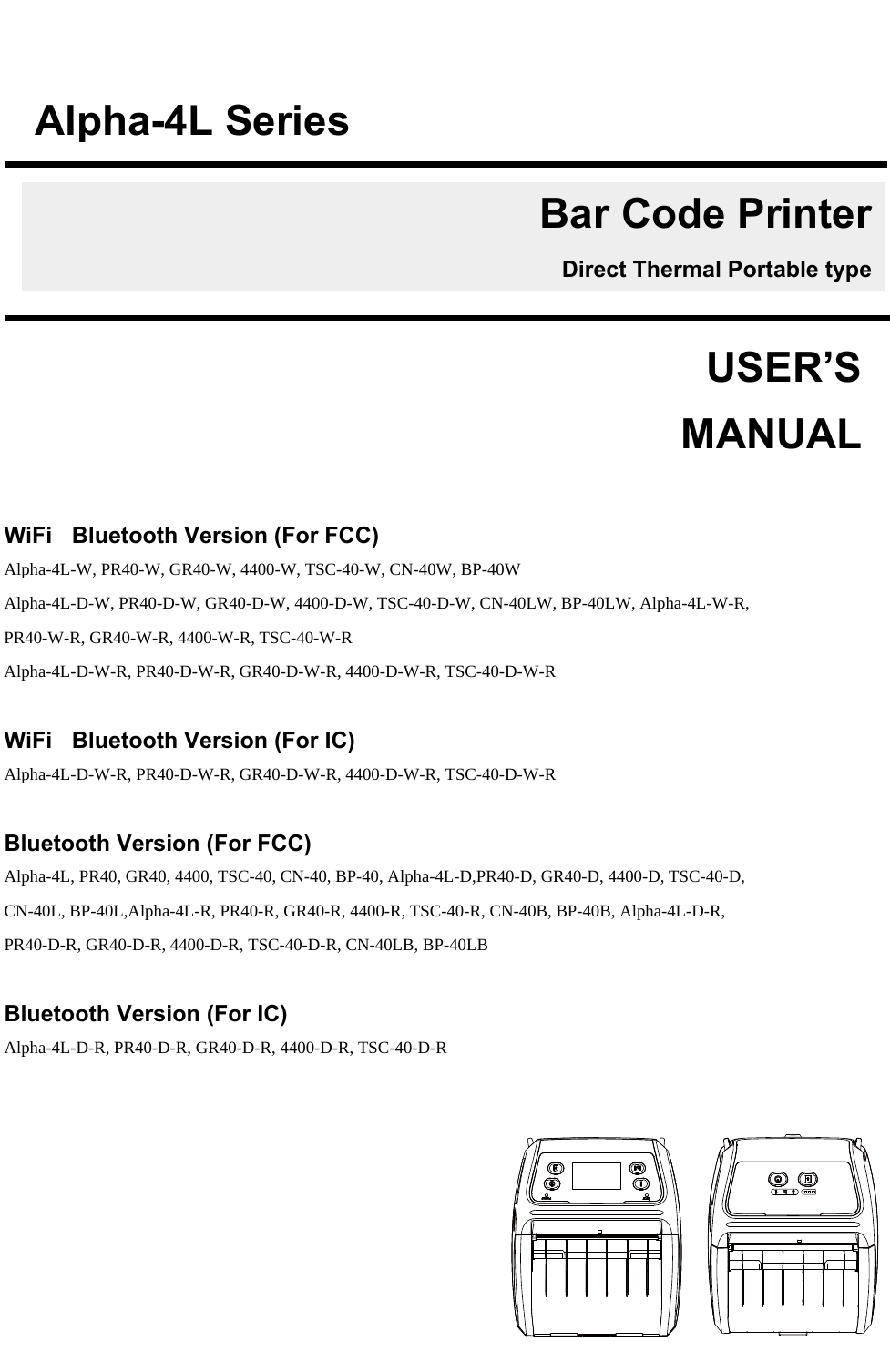          WiFi +Bluetooth Version (For FCC) Alpha-4L-W, PR40-W, GR40-W, 4400-W, TSC-40-W, CN-40W, BP-40W  Alpha-4L-D-W, PR40-D-W, GR40-D-W, 4400-D-W, TSC-40-D-W, CN-40LW, BP-40LW, Alpha-4L-W-R, PR40-W-R, GR40-W-R, 4400-W-R, TSC-40-W-R Alpha-4L-D-W-R, PR40-D-W-R, GR40-D-W-R, 4400-D-W-R, TSC-40-D-W-R  WiFi +Bluetooth Version (For IC) Alpha-4L-D-W-R, PR40-D-W-R, GR40-D-W-R, 4400-D-W-R, TSC-40-D-W-R  Bluetooth Version (For FCC) Alpha-4L, PR40, GR40, 4400, TSC-40, CN-40, BP-40, Alpha-4L-D,PR40-D, GR40-D, 4400-D, TSC-40-D, CN-40L, BP-40L,Alpha-4L-R, PR40-R, GR40-R, 4400-R, TSC-40-R, CN-40B, BP-40B, Alpha-4L-D-R, PR40-D-R, GR40-D-R, 4400-D-R, TSC-40-D-R, CN-40LB, BP-40LB  Bluetooth Version (For IC) Alpha-4L-D-R, PR40-D-R, GR40-D-R, 4400-D-R, TSC-40-D-R     USER’S    MANUALAlpha-4L SeriesBar Code PrinterDirect Thermal Portable type