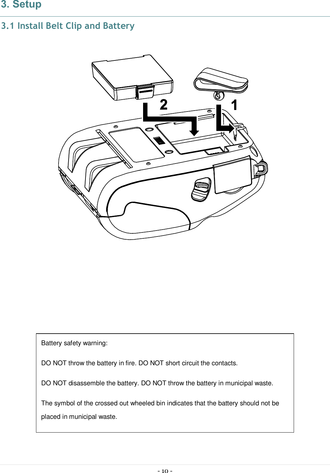  - 10 -  3. Setup 3.1 Install Belt Clip and Battery                   Battery safety warning: DO NOT throw the battery in fire. DO NOT short circuit the contacts.  DO NOT disassemble the battery. DO NOT throw the battery in municipal waste.  The symbol of the crossed out wheeled bin indicates that the battery should not be placed in municipal waste. 
