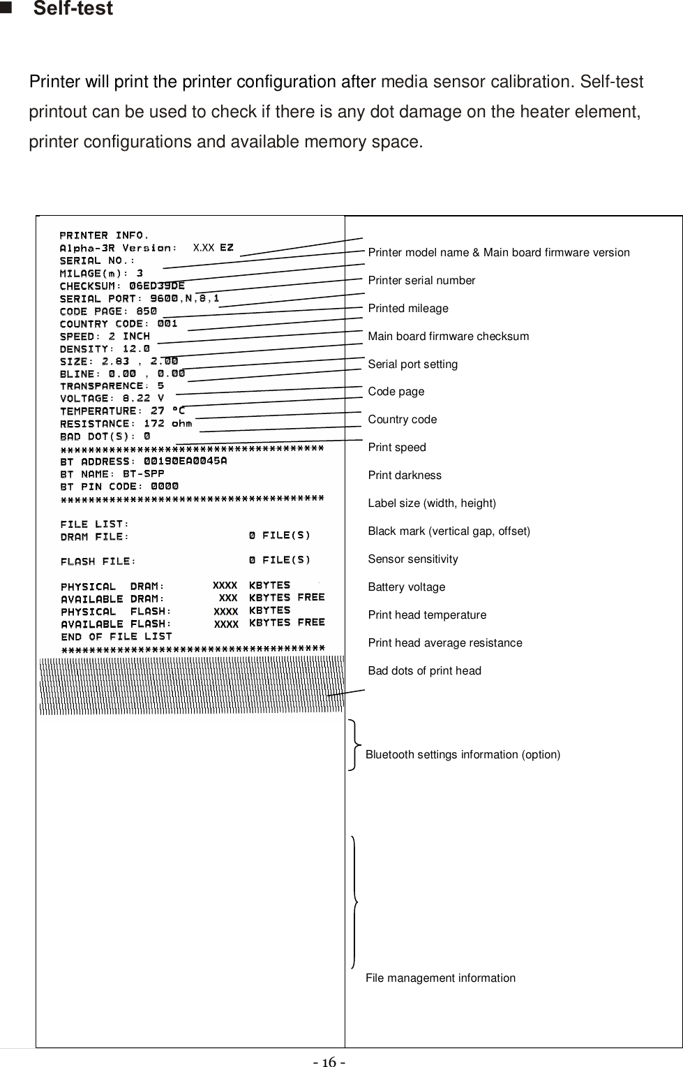  - 16 -  n Self-test  Printer will print the printer configuration after media sensor calibration. Self-test printout can be used to check if there is any dot damage on the heater element, printer configurations and available memory space.    Printer model name &amp; Main board firmware version Printer serial number Printed mileage Main board firmware checksum Serial port setting Code page Country code Print speed Print darkness Label size (width, height) Black mark (vertical gap, offset) Sensor sensitivity Battery voltage Print head temperature Print head average resistance Bad dots of print head   Bluetooth settings information (option)        File management information   