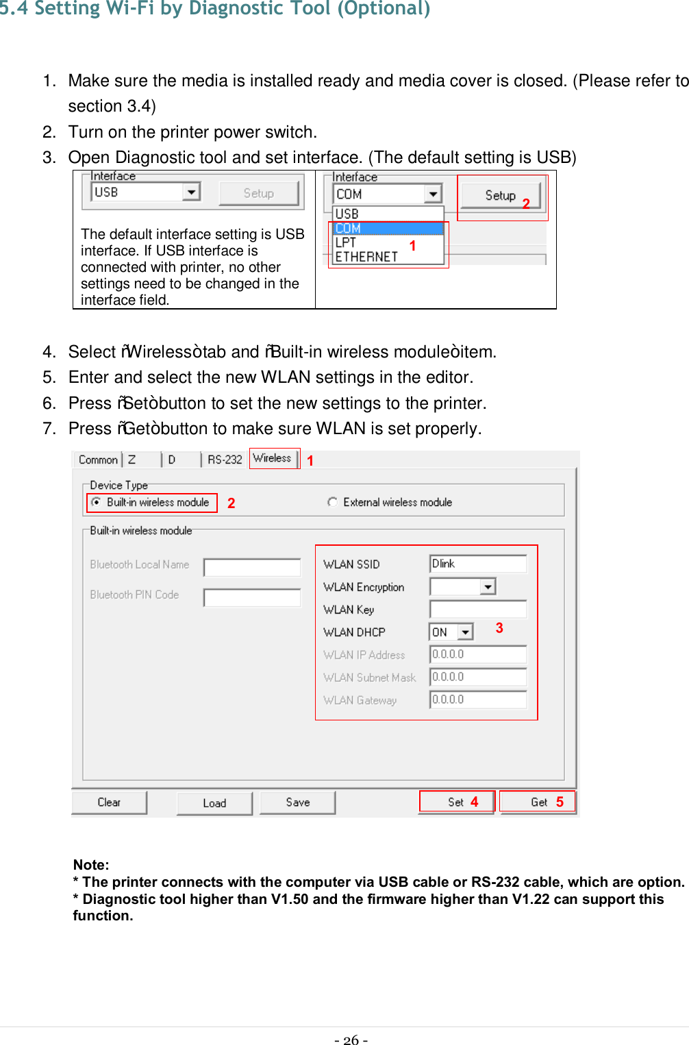  - 26 -   5.4 Setting Wi-Fi by Diagnostic Tool (Optional)  1.  Make sure the media is installed ready and media cover is closed. (Please refer to section 3.4) 2.  Turn on the printer power switch. 3.  Open Diagnostic tool and set interface. (The default setting is USB)   The default interface setting is USB interface. If USB interface is connected with printer, no other settings need to be changed in the interface field.   4.  Select “Wireless” tab and “Built-in wireless module” item. 5.  Enter and select the new WLAN settings in the editor. 6.  Press “Set” button to set the new settings to the printer. 7.  Press “Get” button to make sure WLAN is set properly.   Note: * The printer connects with the computer via USB cable or RS-232 cable, which are option. * Diagnostic tool higher than V1.50 and the firmware higher than V1.22 can support this function.  1 2 3 4 1 2 5 