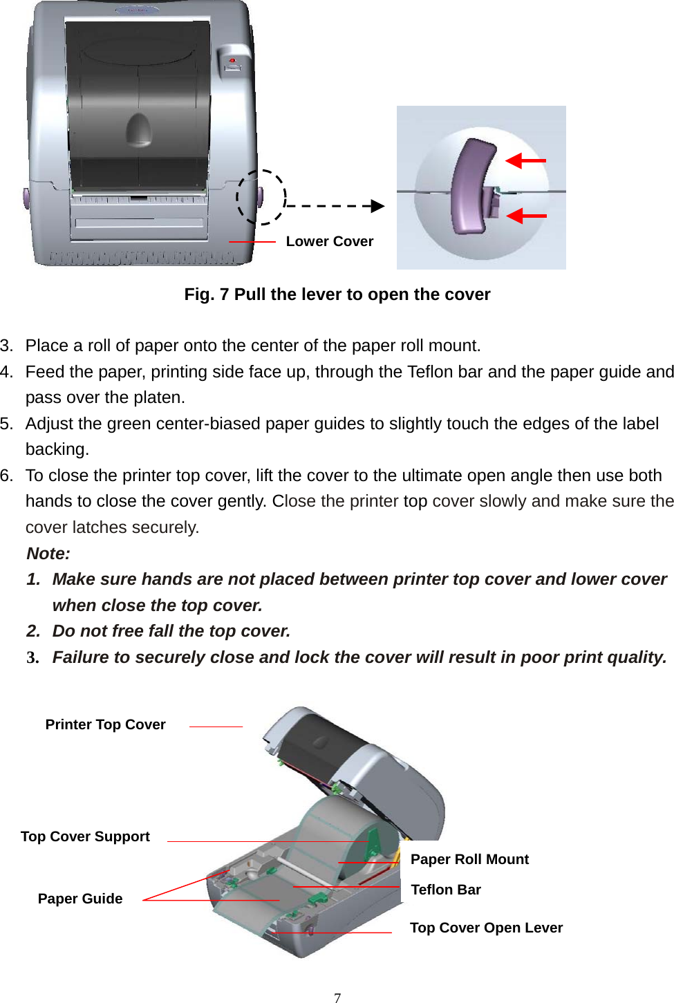  7               Fig. 7 Pull the lever to open the cover  3.  Place a roll of paper onto the center of the paper roll mount. 4.  Feed the paper, printing side face up, through the Teflon bar and the paper guide and pass over the platen. 5.  Adjust the green center-biased paper guides to slightly touch the edges of the label backing. 6.  To close the printer top cover, lift the cover to the ultimate open angle then use both hands to close the cover gently. Close the printer top cover slowly and make sure the cover latches securely. Note:  1.  Make sure hands are not placed between printer top cover and lower cover when close the top cover. 2.  Do not free fall the top cover.   3.  Failure to securely close and lock the cover will result in poor print quality.   Lower CoverPrinter Top Cover Top Cover Support Paper Guide  Teflon BarTop Cover Open Lever Paper Roll Mount 