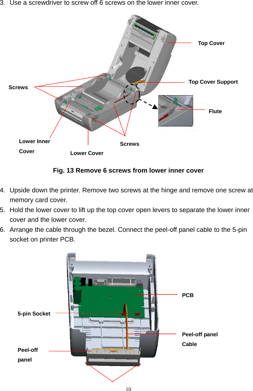  103.  Use a screwdriver to screw off 6 screws on the lower inner cover.                      Fig. 13 Remove 6 screws from lower inner cover  4.  Upside down the printer. Remove two screws at the hinge and remove one screw at memory card cover. 5.  Hold the lower cover to lift up the top cover open levers to separate the lower inner cover and the lower cover. 6.  Arrange the cable through the bezel. Connect the peel-off panel cable to the 5-pin socket on printer PCB.    Peel-off panel Peel-off panel Cable 5-pin Socket PCB Lower CoverScrewsLower Inner Cover Top Cover Screws  Top Cover SupportFlute 