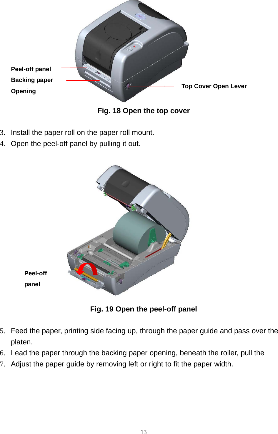  13                  Fig. 18 Open the top cover  3.  Install the paper roll on the paper roll mount. 4.  Open the peel-off panel by pulling it out.                  Fig. 19 Open the peel-off panel  5.  Feed the paper, printing side facing up, through the paper guide and pass over the platen. 6.  Lead the paper through the backing paper opening, beneath the roller, pull the   7.  Adjust the paper guide by removing left or right to fit the paper width. Peel-off panel Top Cover Open Lever Peel-off panel Backing paper Opening 