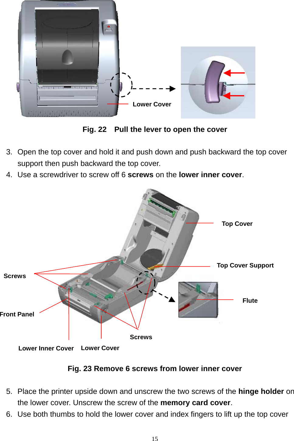  15               Fig. 22    Pull the lever to open the cover  3.  Open the top cover and hold it and push down and push backward the top cover support then push backward the top cover.     4.  Use a screwdriver to screw off 6 screws on the lower inner cover.                Fig. 23 Remove 6 screws from lower inner cover  5.  Place the printer upside down and unscrew the two screws of the hinge holder on the lower cover. Unscrew the screw of the memory card cover. 6.  Use both thumbs to hold the lower cover and index fingers to lift up the top cover Lower CoverScrewsTop Cover Screws Top Cover Support Flute Lower CoverLower Inner CoverFront Panel 