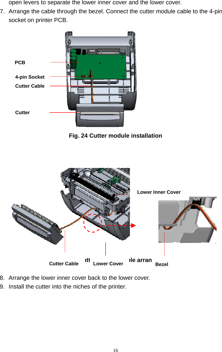  16open levers to separate the lower inner cover and the lower cover. 7.  Arrange the cable through the bezel. Connect the cutter module cable to the 4-pin socket on printer PCB.                      Fig. 24 Cutter module installation           Fig. 25 Cutter module cable arrangement  8.  Arrange the lower inner cover back to the lower cover. 9.  Install the cutter into the niches of the printer.  PCB 4-pin Socket Cutter Cable   Cutter Lower Inner Cover Lower CoverCutter Cable Bezel 