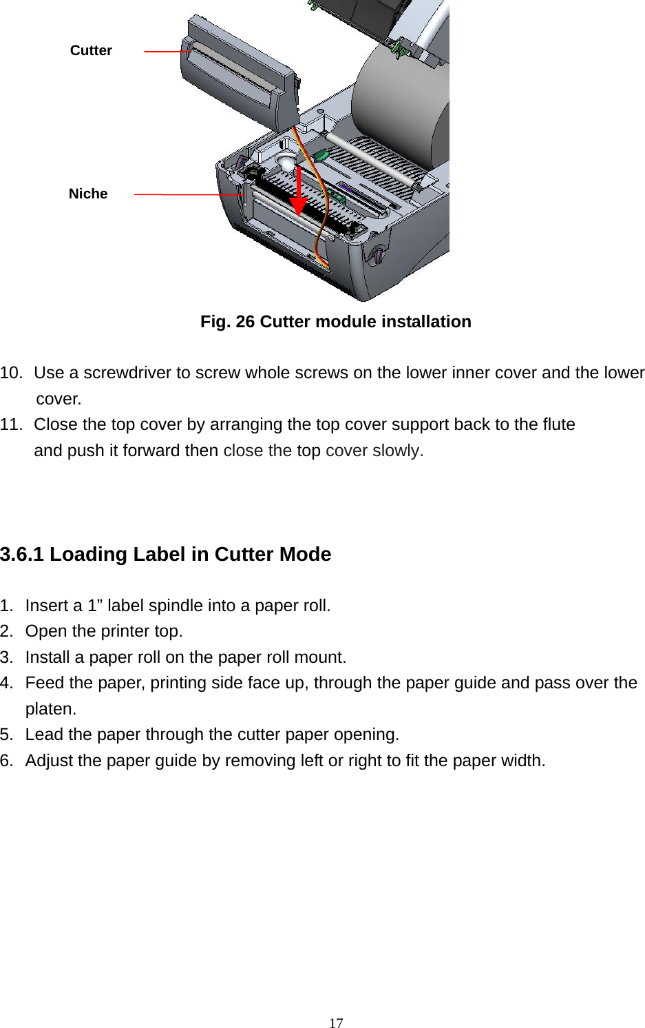  17                    Fig. 26 Cutter module installation  10.  Use a screwdriver to screw whole screws on the lower inner cover and the lower cover. 11.   Close the top cover by arranging the top cover support back to the flute   and push it forward then close the top cover slowly.      3.6.1 Loading Label in Cutter Mode  1.  Insert a 1” label spindle into a paper roll. 2.  Open the printer top. 3.  Install a paper roll on the paper roll mount. 4.  Feed the paper, printing side face up, through the paper guide and pass over the platen. 5.  Lead the paper through the cutter paper opening. 6.  Adjust the paper guide by removing left or right to fit the paper width. Niche Cutter 