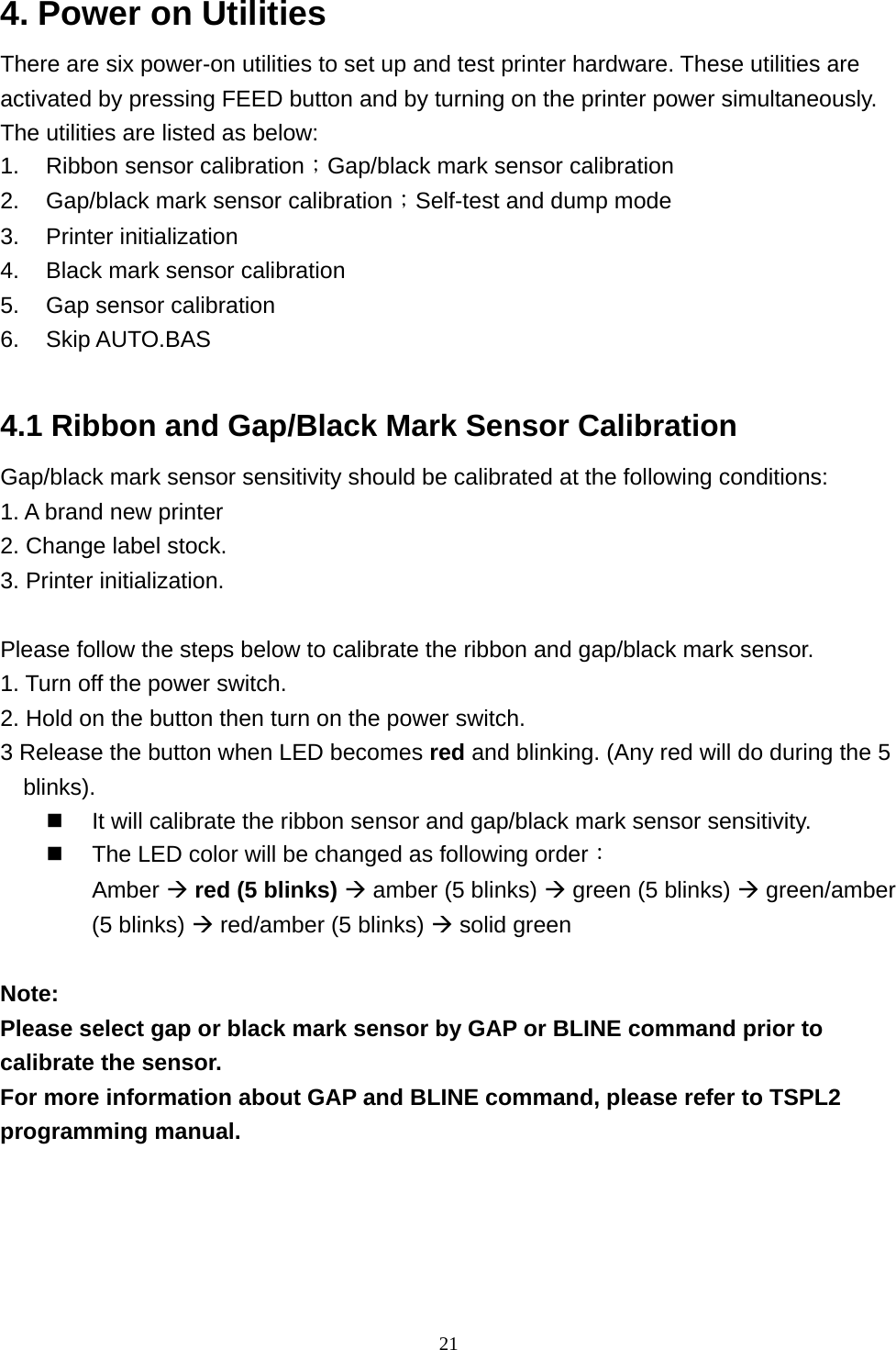  214. Power on Utilities   There are six power-on utilities to set up and test printer hardware. These utilities are activated by pressing FEED button and by turning on the printer power simultaneously. The utilities are listed as below: 1.  Ribbon sensor calibration；Gap/black mark sensor calibration 2.  Gap/black mark sensor calibration；Self-test and dump mode 3. Printer initialization 4.  Black mark sensor calibration 5.  Gap sensor calibration 6. Skip AUTO.BAS  4.1 Ribbon and Gap/Black Mark Sensor Calibration Gap/black mark sensor sensitivity should be calibrated at the following conditions:   1. A brand new printer 2. Change label stock. 3. Printer initialization.  Please follow the steps below to calibrate the ribbon and gap/black mark sensor. 1. Turn off the power switch. 2. Hold on the button then turn on the power switch.   3 Release the button when LED becomes red and blinking. (Any red will do during the 5 blinks).   It will calibrate the ribbon sensor and gap/black mark sensor sensitivity.     The LED color will be changed as following order： Amber  red (5 blinks)  amber (5 blinks)  green (5 blinks)  green/amber (5 blinks)  red/amber (5 blinks)  solid green    Note:  Please select gap or black mark sensor by GAP or BLINE command prior to calibrate the sensor. For more information about GAP and BLINE command, please refer to TSPL2 programming manual.  