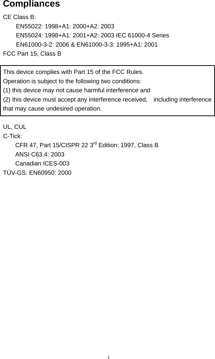  1Compliances CE Class B:   EN55022: 1998+A1: 2000+A2: 2003 EN55024: 1998+A1: 2001+A2: 2003 IEC 61000-4 Series EN61000-3-2: 2006 &amp; EN61000-3-3: 1995+A1: 2001 FCC Part 15, Class B  This device complies with Part 15 of the FCC Rules. Operation is subject to the following two conditions: (1) this device may not cause harmful interference and (2) this device must accept any interference received,    including interference that may cause undesired operation.  UL, CUL C-Tick:  CFR 47, Part 15/CISPR 22 3rd Edition: 1997, Class B ANSI C63.4: 2003 Canadian ICES-003 TÜV-GS: EN60950: 2000 