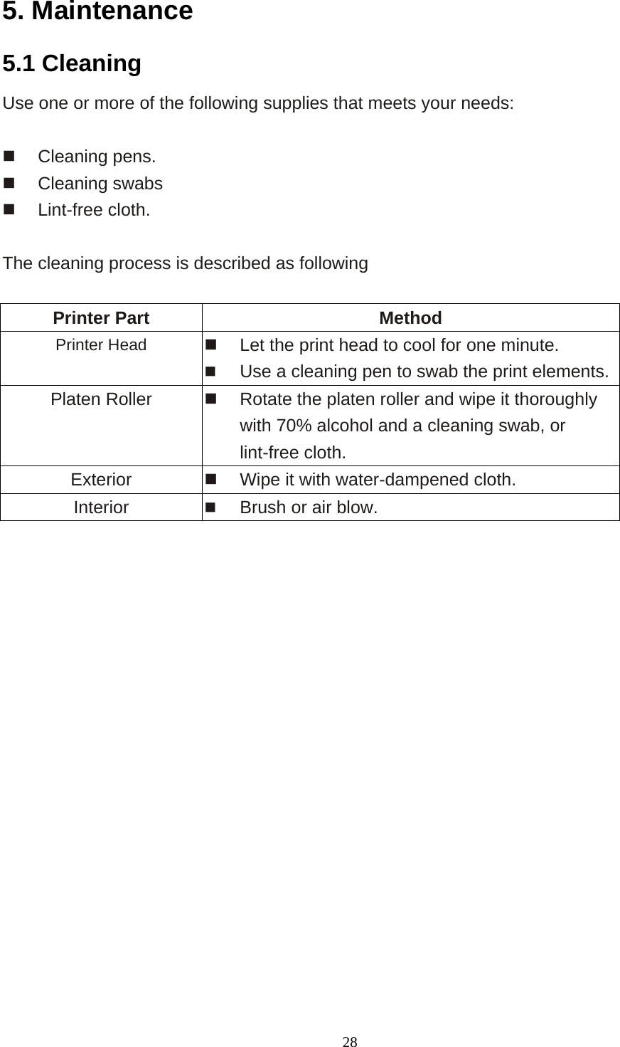  285. Maintenance 5.1 Cleaning Use one or more of the following supplies that meets your needs:    Cleaning pens.     Cleaning swabs     Lint-free cloth.  The cleaning process is described as following  Printer Part  Method Printer Head    Let the print head to cool for one minute.   Use a cleaning pen to swab the print elements. Platen Roller    Rotate the platen roller and wipe it thoroughly with 70% alcohol and a cleaning swab, or lint-free cloth. Exterior     Wipe it with water-dampened cloth. Interior     Brush or air blow.               