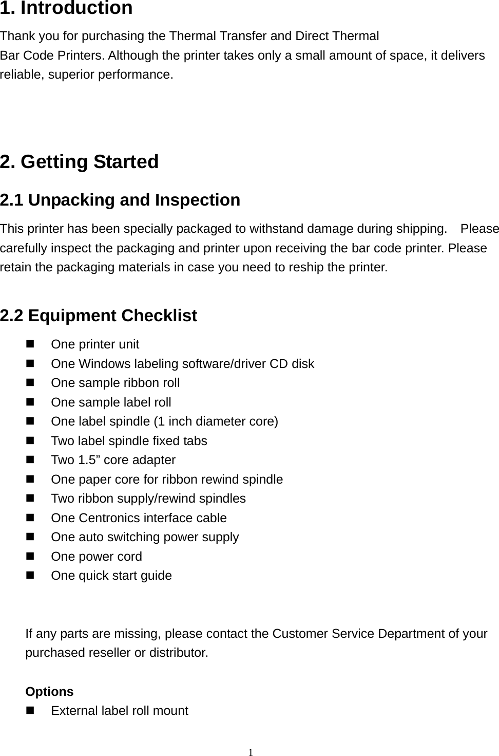  11. Introduction Thank you for purchasing the Thermal Transfer and Direct Thermal Bar Code Printers. Although the printer takes only a small amount of space, it delivers reliable, superior performance.    2. Getting Started 2.1 Unpacking and Inspection This printer has been specially packaged to withstand damage during shipping.    Please carefully inspect the packaging and printer upon receiving the bar code printer. Please retain the packaging materials in case you need to reship the printer.  2.2 Equipment Checklist   One printer unit   One Windows labeling software/driver CD disk   One sample ribbon roll   One sample label roll   One label spindle (1 inch diameter core)   Two label spindle fixed tabs   Two 1.5” core adapter   One paper core for ribbon rewind spindle   Two ribbon supply/rewind spindles   One Centronics interface cable   One auto switching power supply   One power cord   One quick start guide   If any parts are missing, please contact the Customer Service Department of your purchased reseller or distributor.  Options   External label roll mount 