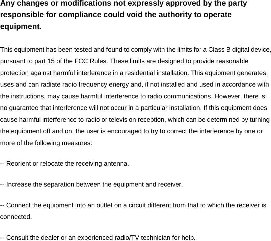Any changes or modifications not expressly approved by the party responsible for compliance could void the authority to operate equipment.  This equipment has been tested and found to comply with the limits for a Class B digital device, pursuant to part 15 of the FCC Rules. These limits are designed to provide reasonable protection against harmful interference in a residential installation. This equipment generates, uses and can radiate radio frequency energy and, if not installed and used in accordance with the instructions, may cause harmful interference to radio communications. However, there is no guarantee that interference will not occur in a particular installation. If this equipment does cause harmful interference to radio or television reception, which can be determined by turning the equipment off and on, the user is encouraged to try to correct the interference by one or more of the following measures:   -- Reorient or relocate the receiving antenna.   -- Increase the separation between the equipment and receiver.   -- Connect the equipment into an outlet on a circuit different from that to which the receiver is connected.  -- Consult the dealer or an experienced radio/TV technician for help. 