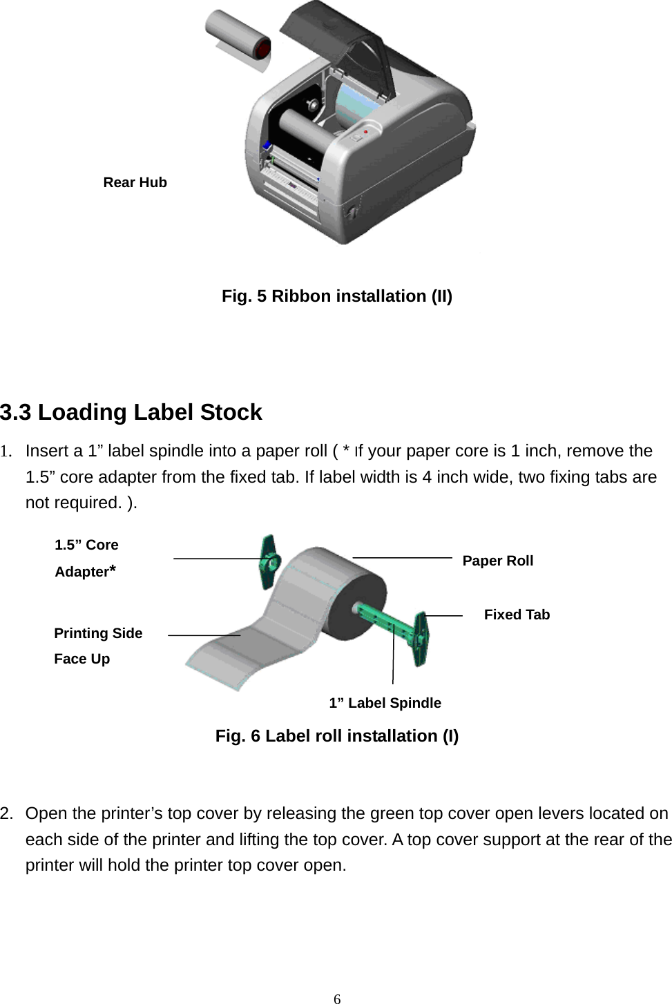  6  Fig. 5 Ribbon installation (II)   3.3 Loading Label Stock 1.  Insert a 1” label spindle into a paper roll ( * If your paper core is 1 inch, remove the 1.5” core adapter from the fixed tab. If label width is 4 inch wide, two fixing tabs are not required. ).         Fig. 6 Label roll installation (I)   2.  Open the printer’s top cover by releasing the green top cover open levers located on each side of the printer and lifting the top cover. A top cover support at the rear of the printer will hold the printer top cover open.   Rear Hub Paper Roll 1” Label Spindle Printing Side Face Up 1.5” Core Adapter* Fixed Tab 