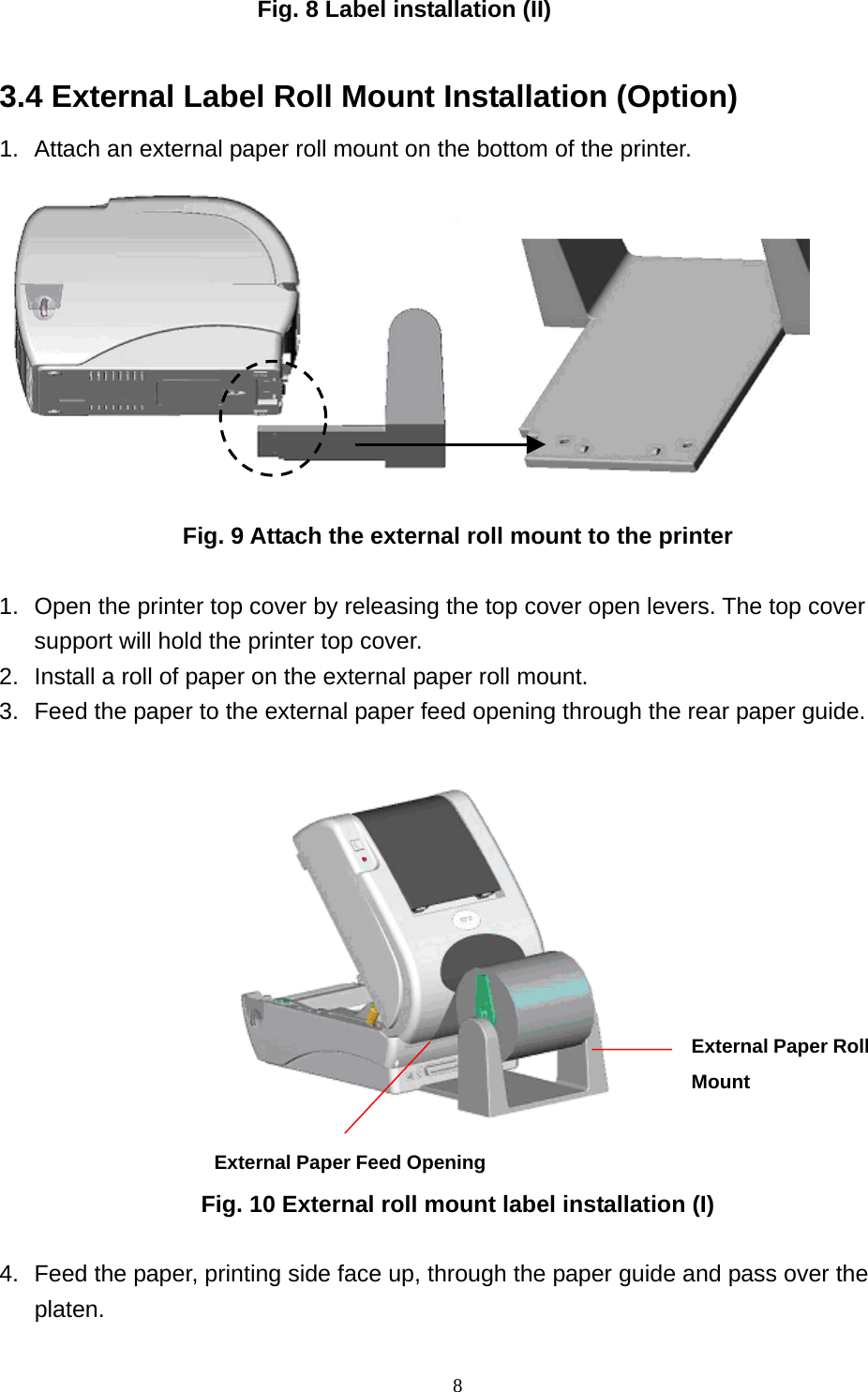  8Fig. 8 Label installation (II)  3.4 External Label Roll Mount Installation (Option) 1.  Attach an external paper roll mount on the bottom of the printer.   Fig. 9 Attach the external roll mount to the printer  1.  Open the printer top cover by releasing the top cover open levers. The top cover support will hold the printer top cover. 2.  Install a roll of paper on the external paper roll mount. 3.  Feed the paper to the external paper feed opening through the rear paper guide.                      Fig. 10 External roll mount label installation (I)  4.  Feed the paper, printing side face up, through the paper guide and pass over the platen. External Paper Feed OpeningExternal Paper RollMount 