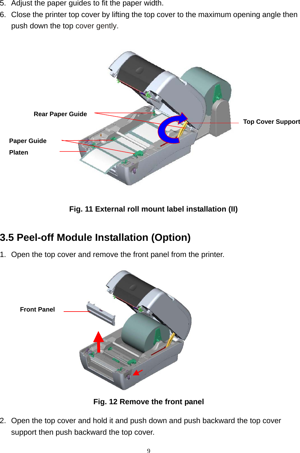  95.  Adjust the paper guides to fit the paper width. 6.  Close the printer top cover by lifting the top cover to the maximum opening angle then push down the top cover gently.                  Fig. 11 External roll mount label installation (II)  3.5 Peel-off Module Installation (Option) 1.  Open the top cover and remove the front panel from the printer.                 Fig. 12 Remove the front panel  2.  Open the top cover and hold it and push down and push backward the top cover support then push backward the top cover.     Paper Guide Platen Rear Paper Guide Front Panel Top Cover Support