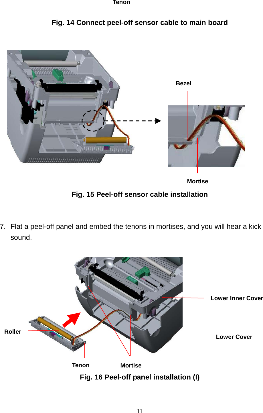  11   Fig. 14 Connect peel-off sensor cable to main board                   Fig. 15 Peel-off sensor cable installation  7.  Flat a peel-off panel and embed the tenons in mortises, and you will hear a kick sound.                   Fig. 16 Peel-off panel installation (I)  Roller Tenon  MortiseLower Inner Cover Lower CoverTenonBezelMortise