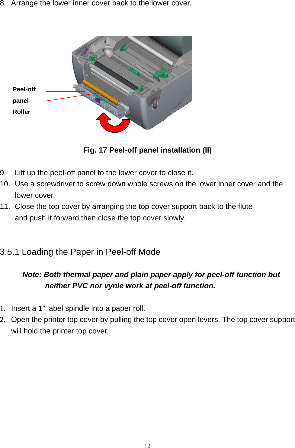  128.  Arrange the lower inner cover back to the lower cover.                 Fig. 17 Peel-off panel installation (II)  9.    Lift up the peel-off panel to the lower cover to close it. 10.  Use a screwdriver to screw down whole screws on the lower inner cover and the lower cover. 11.   Close the top cover by arranging the top cover support back to the flute     and push it forward then close the top cover slowly.  3.5.1 Loading the Paper in Peel-off Mode        Note: Both thermal paper and plain paper apply for peel-off function but neither PVC nor vynle work at peel-off function.      1.  Insert a 1” label spindle into a paper roll. 2.  Open the printer top cover by pulling the top cover open levers. The top cover support will hold the printer top cover.   Peel-off panel Roller 