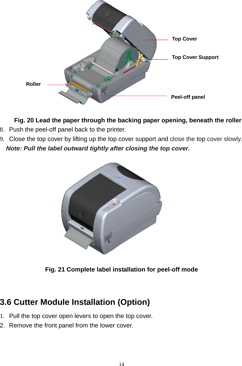  14           Fig. 20 Lead the paper through the backing paper opening, beneath the roller 8.  Push the peel-off panel back to the printer. 9.  Close the top cover by lifting up the top cover support and close the top cover slowly. Note: Pull the label outward tightly after closing the top cover.           Fig. 21 Complete label installation for peel-off mode   3.6 Cutter Module Installation (Option) 1.  Pull the top cover open levers to open the top cover.   2.  Remove the front panel from the lower cover.   Roller Top Cover  Top Cover Support Peel-off panel 