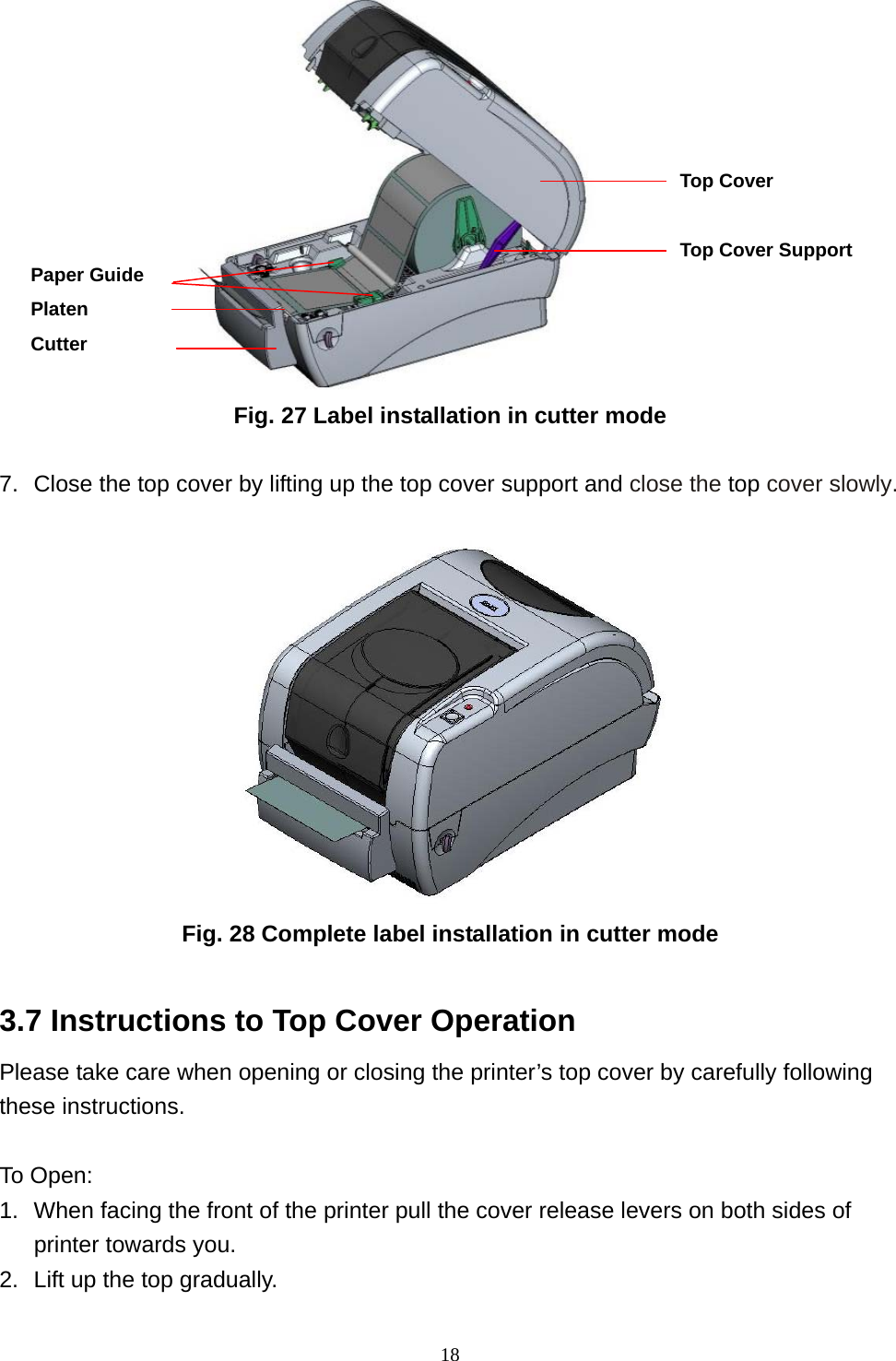  18                  Fig. 27 Label installation in cutter mode  7.  Close the top cover by lifting up the top cover support and close the top cover slowly.  Fig. 28 Complete label installation in cutter mode  3.7 Instructions to Top Cover Operation Please take care when opening or closing the printer’s top cover by carefully following these instructions.  To Open: 1.  When facing the front of the printer pull the cover release levers on both sides of printer towards you. 2.  Lift up the top gradually. Top Cover  Top Cover Support Paper Guide Platen Cutter 