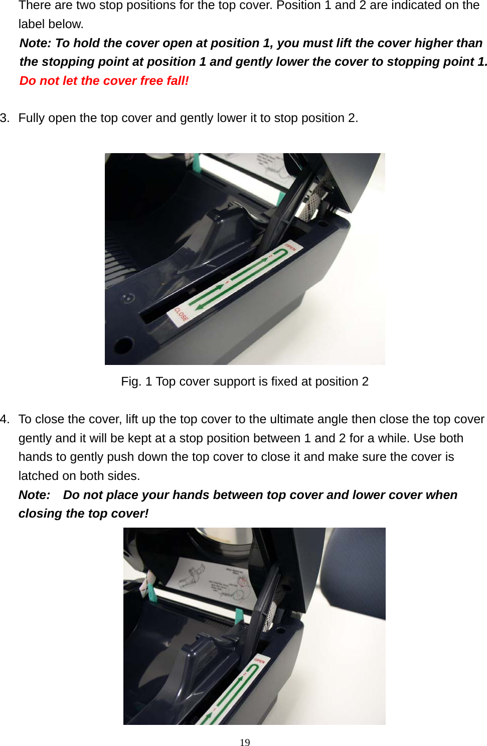  19There are two stop positions for the top cover. Position 1 and 2 are indicated on the label below. Note: To hold the cover open at position 1, you must lift the cover higher than the stopping point at position 1 and gently lower the cover to stopping point 1.   Do not let the cover free fall!  3.  Fully open the top cover and gently lower it to stop position 2.   Fig. 1 Top cover support is fixed at position 2  4.  To close the cover, lift up the top cover to the ultimate angle then close the top cover gently and it will be kept at a stop position between 1 and 2 for a while. Use both hands to gently push down the top cover to close it and make sure the cover is latched on both sides.     Note:    Do not place your hands between top cover and lower cover when closing the top cover!  