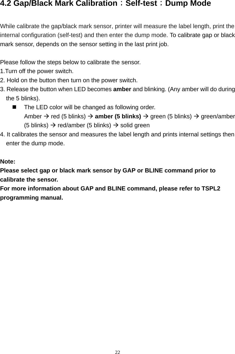  224.2 Gap/Black Mark Calibration；Self-test；Dump Mode  While calibrate the gap/black mark sensor, printer will measure the label length, print the internal configuration (self-test) and then enter the dump mode. To calibrate gap or black mark sensor, depends on the sensor setting in the last print job.  Please follow the steps below to calibrate the sensor. 1.Turn off the power switch. 2. Hold on the button then turn on the power switch.   3. Release the button when LED becomes amber and blinking. (Any amber will do during the 5 blinks).   The LED color will be changed as following order. Amber  red (5 blinks)  amber (5 blinks)  green (5 blinks)  green/amber (5 blinks)  red/amber (5 blinks)  solid green 4. It calibrates the sensor and measures the label length and prints internal settings then enter the dump mode.  Note:  Please select gap or black mark sensor by GAP or BLINE command prior to calibrate the sensor. For more information about GAP and BLINE command, please refer to TSPL2 programming manual.   