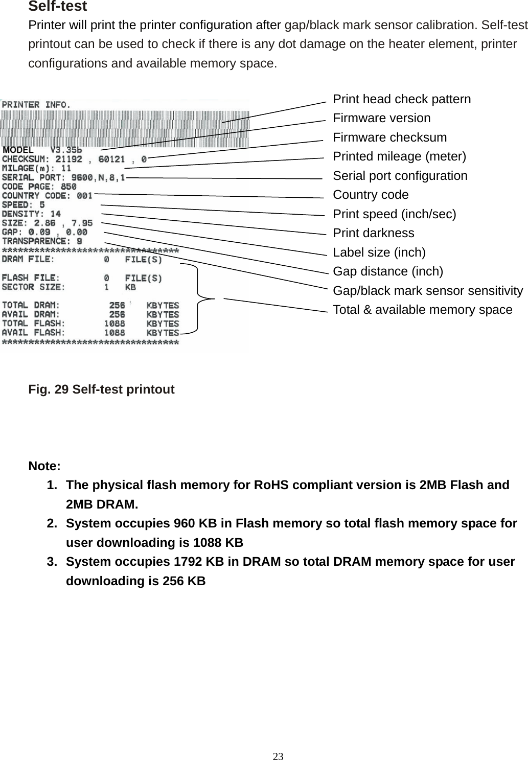  23Self-test Printer will print the printer configuration after gap/black mark sensor calibration. Self-test printout can be used to check if there is any dot damage on the heater element, printer configurations and available memory space.                 Fig. 29 Self-test printout    Note: 1.  The physical flash memory for RoHS compliant version is 2MB Flash and 2MB DRAM. 2.  System occupies 960 KB in Flash memory so total flash memory space for user downloading is 1088 KB 3.  System occupies 1792 KB in DRAM so total DRAM memory space for user downloading is 256 KB         Print head check pattern Firmware version   Firmware checksum Printed mileage (meter) Serial port configuration Country code Print speed (inch/sec) Print darkness Label size (inch) Gap distance (inch) Gap/black mark sensor sensitivity Total &amp; available memory space  