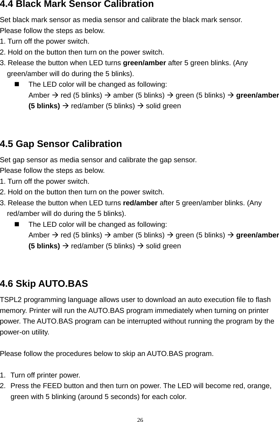  264.4 Black Mark Sensor Calibration Set black mark sensor as media sensor and calibrate the black mark sensor. Please follow the steps as below. 1. Turn off the power switch.   2. Hold on the button then turn on the power switch. 3. Release the button when LED turns green/amber after 5 green blinks. (Any green/amber will do during the 5 blinks).   The LED color will be changed as following:   Amber  red (5 blinks)  amber (5 blinks)  green (5 blinks)  green/amber (5 blinks)  red/amber (5 blinks)  solid green   4.5 Gap Sensor Calibration Set gap sensor as media sensor and calibrate the gap sensor. Please follow the steps as below. 1. Turn off the power switch.   2. Hold on the button then turn on the power switch. 3. Release the button when LED turns red/amber after 5 green/amber blinks. (Any red/amber will do during the 5 blinks).   The LED color will be changed as following:   Amber  red (5 blinks)  amber (5 blinks)  green (5 blinks)  green/amber (5 blinks)  red/amber (5 blinks)  solid green  4.6 Skip AUTO.BAS TSPL2 programming language allows user to download an auto execution file to flash memory. Printer will run the AUTO.BAS program immediately when turning on printer power. The AUTO.BAS program can be interrupted without running the program by the power-on utility.  Please follow the procedures below to skip an AUTO.BAS program.  1.  Turn off printer power. 2.  Press the FEED button and then turn on power. The LED will become red, orange, green with 5 blinking (around 5 seconds) for each color. 