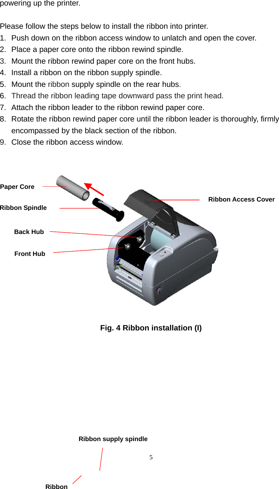  5powering up the printer.  Please follow the steps below to install the ribbon into printer. 1.  Push down on the ribbon access window to unlatch and open the cover. 2.  Place a paper core onto the ribbon rewind spindle. 3.  Mount the ribbon rewind paper core on the front hubs. 4.  Install a ribbon on the ribbon supply spindle. 5. Mount the ribbon supply spindle on the rear hubs. 6.  Thread the ribbon leading tape downward pass the print head. 7.  Attach the ribbon leader to the ribbon rewind paper core. 8.  Rotate the ribbon rewind paper core until the ribbon leader is thoroughly, firmly encompassed by the black section of the ribbon. 9.  Close the ribbon access window.                                   Fig. 4 Ribbon installation (I)          Ribbon Spindle Front Hub Paper Core Back Hub Ribbon Access CoverRibbon  Ribbon supply spindle