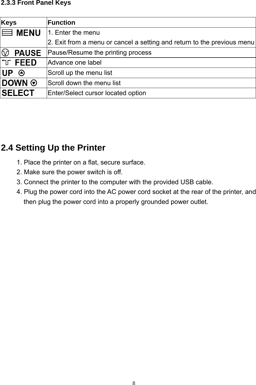  8  2.3.3 Front Panel Keys  Keys Function  1. Enter the menu 2. Exit from a menu or cancel a setting and return to the previous menu Pause/Resume the printing process  Advance one label  Scroll up the menu list  Scroll down the menu list  Enter/Select cursor located option     2.4 Setting Up the Printer 1. Place the printer on a flat, secure surface. 2. Make sure the power switch is off. 3. Connect the printer to the computer with the provided USB cable. 4. Plug the power cord into the AC power cord socket at the rear of the printer, and then plug the power cord into a properly grounded power outlet.  