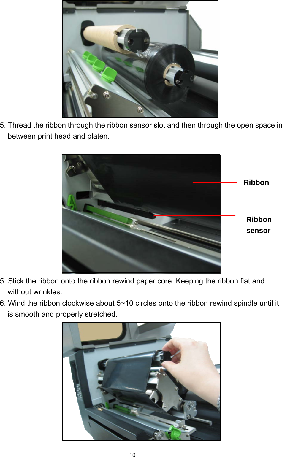  10 5. Thread the ribbon through the ribbon sensor slot and then through the open space in between print head and platen.   5. Stick the ribbon onto the ribbon rewind paper core. Keeping the ribbon flat and without wrinkles. 6. Wind the ribbon clockwise about 5~10 circles onto the ribbon rewind spindle until it is smooth and properly stretched.  Ribbon sensor Ribbon   