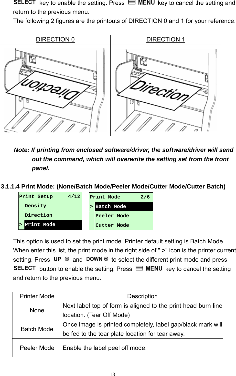  18  key to enable the setting. Press    key to cancel the setting and return to the previous menu. The following 2 figures are the printouts of DIRECTION 0 and 1 for your reference.  DIRECTION 0 DIRECTION 1  Note: If printing from enclosed software/driver, the software/driver will send out the command, which will overwrite the setting set from the front panel.  3.1.1.4 Print Mode: (None/Batch Mode/Peeler Mode/Cutter Mode/Cutter Batch)      This option is used to set the print mode. Printer default setting is Batch Mode. When enter this list, the print mode in the right side of &quot; &gt;&quot; icon is the printer current setting. Press   and    to select the different print mode and press   button to enable the setting. Press    key to cancel the setting and return to the previous menu.  Printer Mode  Description None  Next label top of form is aligned to the print head burn line location. (Tear Off Mode) Batch Mode  Once image is printed completely, label gap/black mark will be fed to the tear plate location for tear away. Peeler Mode  Enable the label peel off mode. Print Setup      4/12  Density  Direction &gt; Print Mode Print Mode        2/6&gt;Batch Mode  Peeler Mode  Cutter Mode 