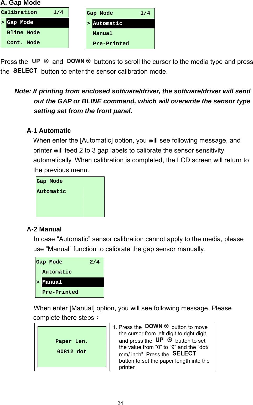  24A. Gap Mode      Press the   and    buttons to scroll the cursor to the media type and press the    button to enter the sensor calibration mode.  Note: If printing from enclosed software/driver, the software/driver will send out the GAP or BLINE command, which will overwrite the sensor type setting set from the front panel.  A-1 Automatic When enter the [Automatic] option, you will see following message, and printer will feed 2 to 3 gap labels to calibrate the sensor sensitivity automatically. When calibration is completed, the LCD screen will return to the previous menu.      A-2 Manual In case “Automatic” sensor calibration cannot apply to the media, please use “Manual” function to calibrate the gap sensor manually.                  When enter [Manual] option, you will see following message. Please complete there steps：   Paper Len. 00812 dot  1. Press the    button to move the cursor from left digit to right digit, and press the    button to set the value from “0” to “9” and the “dot/ mm/ inch”. Press the   button to set the paper length into the printer. Calibration      1/4 &gt; Gap Mode  Bline Mode  Cont. Mode Gap Mode          1/4&gt;Automatic  Manual  Pre-Printed Gap Mode Automatic         Gap Mode          2/4 Automatic &gt; Manual  Pre-Printed 