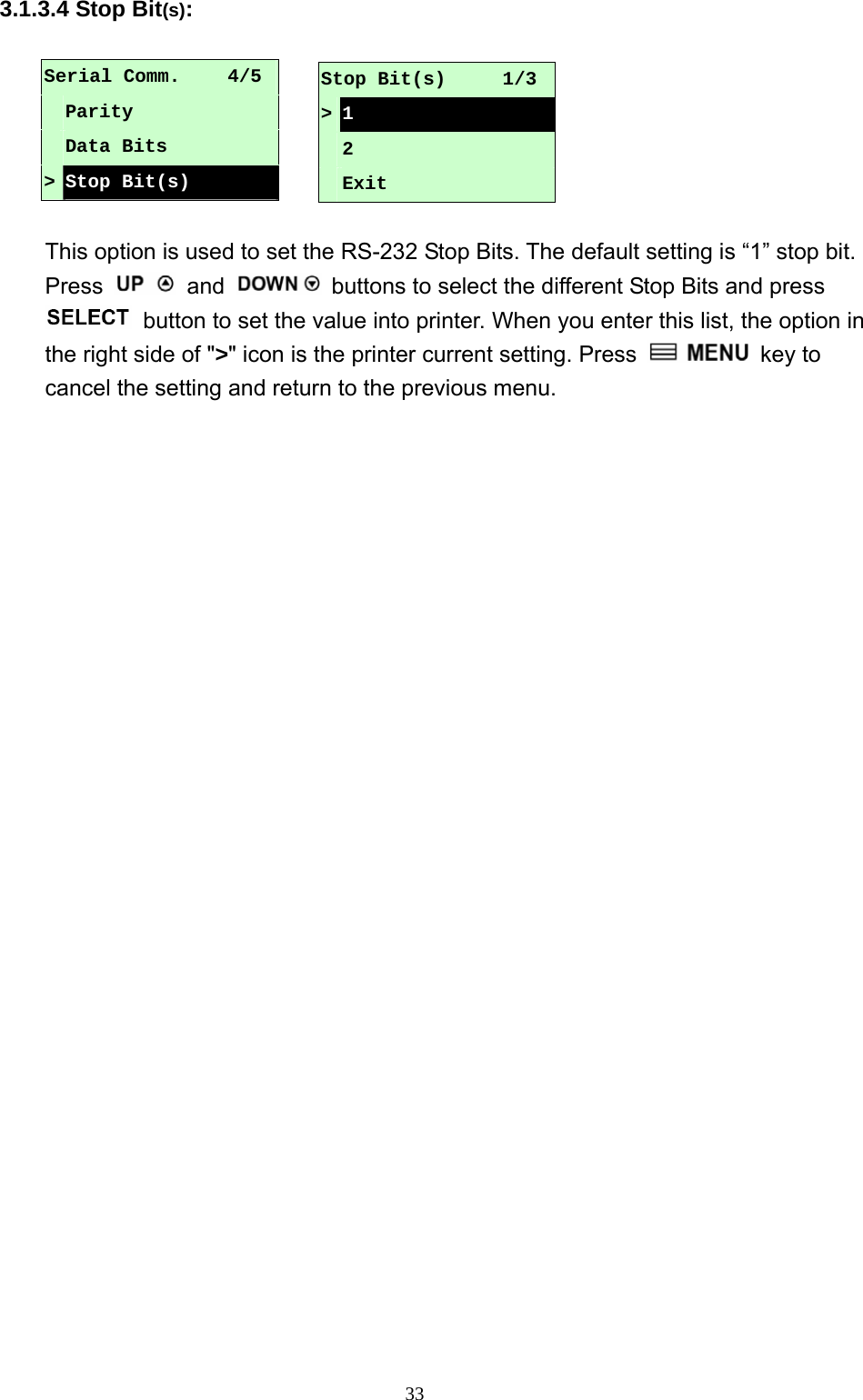  333.1.3.4 Stop Bit(s):  Serial Comm.     4/5  Parity  Data Bits &gt; Stop Bit(s)  This option is used to set the RS-232 Stop Bits. The default setting is “1” stop bit. Press   and    buttons to select the different Stop Bits and press   button to set the value into printer. When you enter this list, the option in the right side of &quot;&gt;&quot; icon is the printer current setting. Press   key to cancel the setting and return to the previous menu. Stop Bit(s)      1/3 &gt;1  2  Exit 
