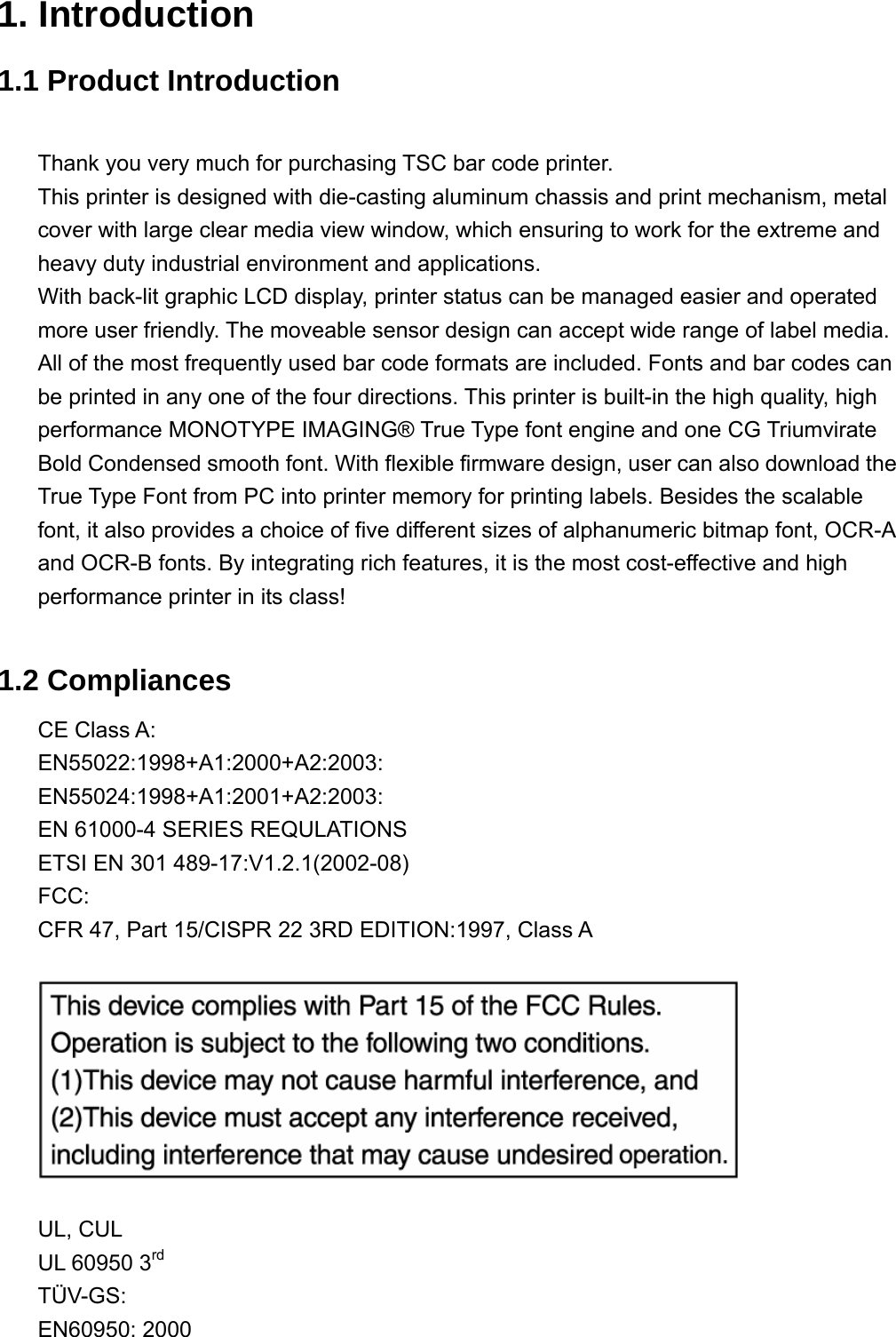  1. Introduction 1.1 Product Introduction  Thank you very much for purchasing TSC bar code printer.   This printer is designed with die-casting aluminum chassis and print mechanism, metal cover with large clear media view window, which ensuring to work for the extreme and heavy duty industrial environment and applications. With back-lit graphic LCD display, printer status can be managed easier and operated more user friendly. The moveable sensor design can accept wide range of label media. All of the most frequently used bar code formats are included. Fonts and bar codes can be printed in any one of the four directions. This printer is built-in the high quality, high performance MONOTYPE IMAGING® True Type font engine and one CG Triumvirate Bold Condensed smooth font. With flexible firmware design, user can also download the True Type Font from PC into printer memory for printing labels. Besides the scalable font, it also provides a choice of five different sizes of alphanumeric bitmap font, OCR-A and OCR-B fonts. By integrating rich features, it is the most cost-effective and high performance printer in its class!  1.2 Compliances CE Class A: EN55022:1998+A1:2000+A2:2003:     EN55024:1998+A1:2001+A2:2003: EN 61000-4 SERIES REQULATIONS    ETSI EN 301 489-17:V1.2.1(2002-08) FCC: CFR 47, Part 15/CISPR 22 3RD EDITION:1997, Class A    UL, CUL UL 60950 3rd TÜV-GS:  EN60950: 2000 