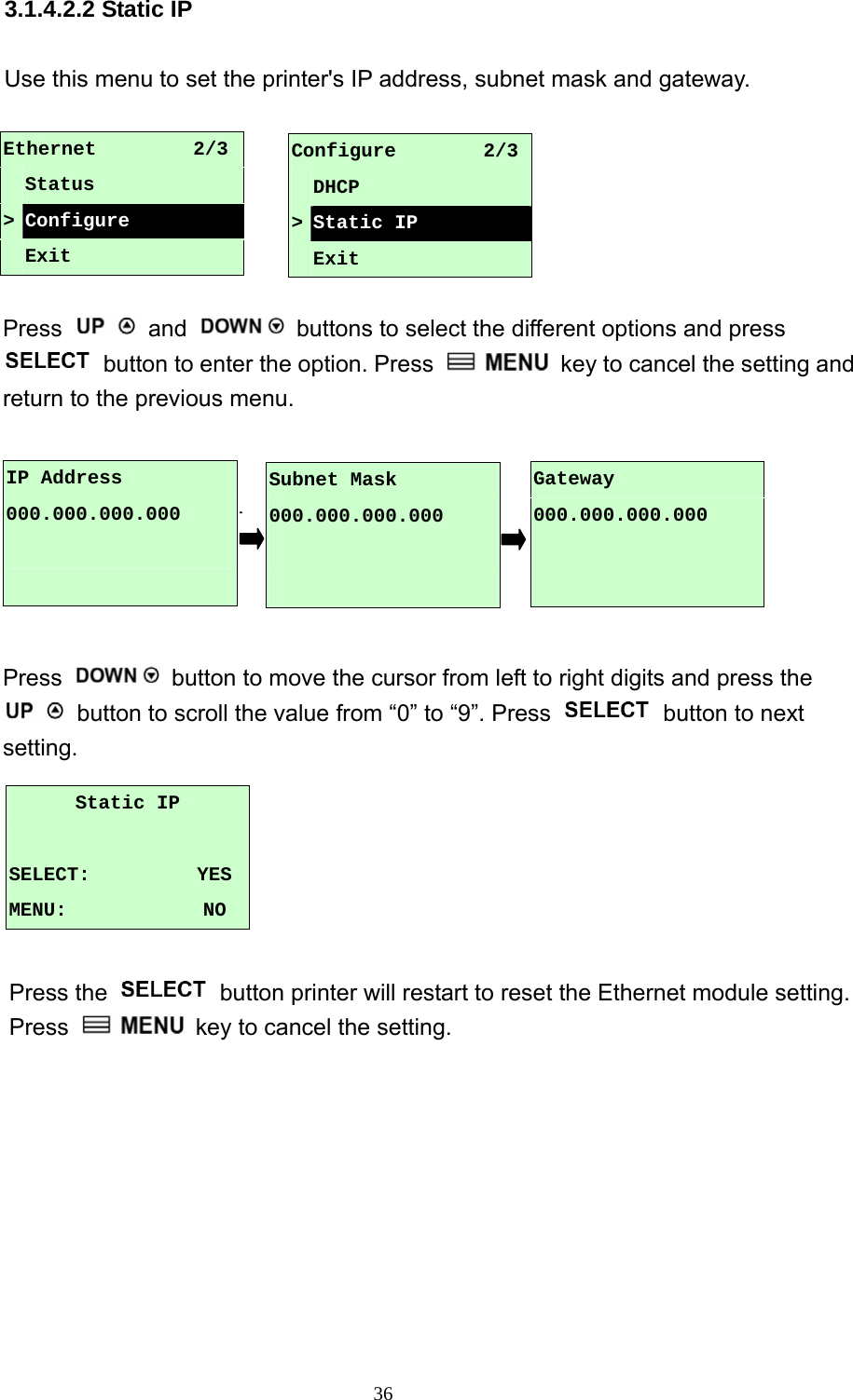  36 3.1.4.2.2 Static IP  Use this menu to set the printer&apos;s IP address, subnet mask and gateway.  Ethernet          2/3  Status &gt; Configure  Exit  Press   and    buttons to select the different options and press  button to enter the option. Press    key to cancel the setting and return to the previous menu.           Press    button to move the cursor from left to right digits and press the   button to scroll the value from “0” to “9”. Press    button to next setting.       Press the    button printer will restart to reset the Ethernet module setting. Press    key to cancel the setting. Configure         2/3 DHCP &gt;Static IP  Exit IP Address 000.000.000.000   Gateway 000.000.000.000   Subnet Mask 000.000.000.000   Static IP  SELECT:           YES MENU:              NO 